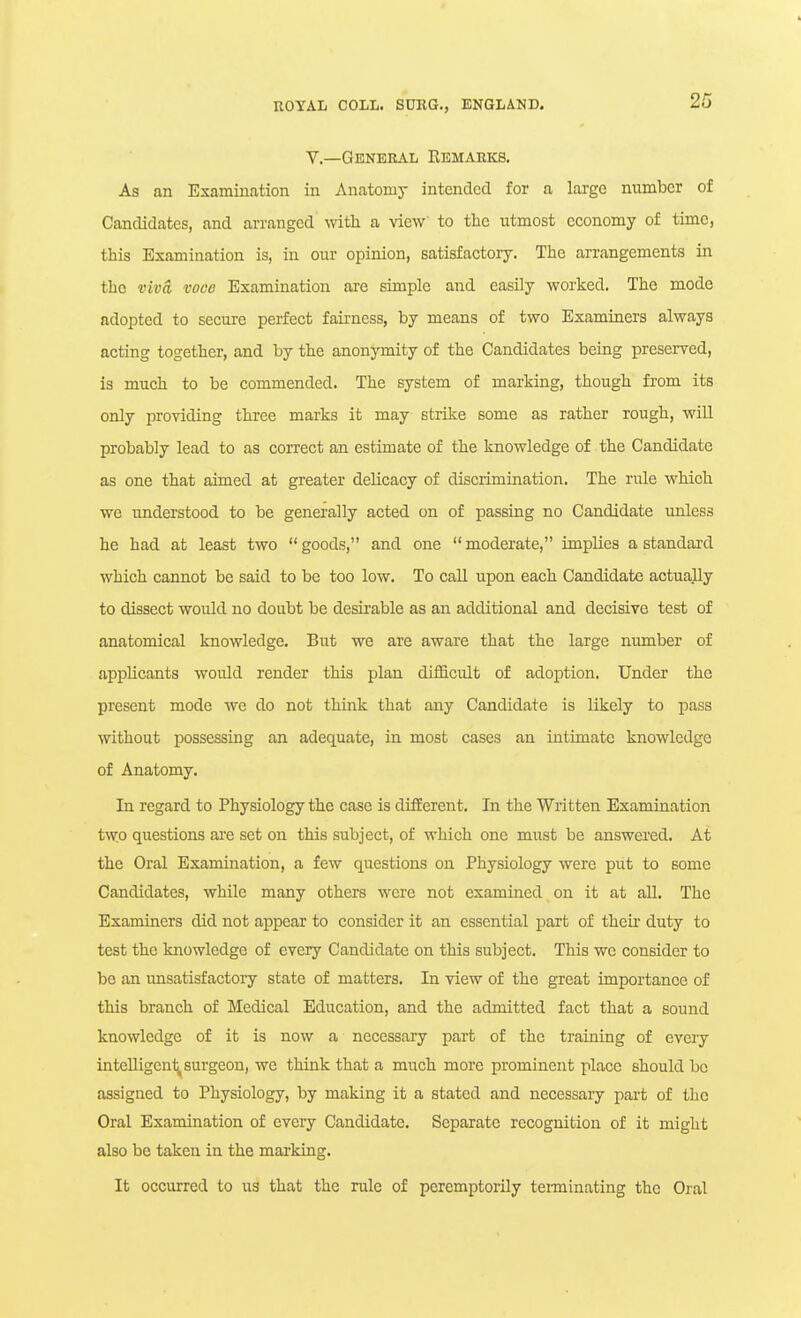 v.—General Remarks. As an Examination in Anatomy intended for a large number of Candidates, and arranged with a view' to the utmost economy of time, this Examination is, in our opinion, satisfactoiy. The arrangements in the vivci voce Examination are simple and easily worked. The mode adopted to secure perfect fairness, by means of two Examiners always acting together, and by the anonymity of the Candidates being preserved, is much to be commended. The system of marking, though from its only providing three marks it may strike some as rather rough, will probably lead to as correct an estimate of the knowledge of the Candidate as one that aimed at greater delicacy of discrimination. The rule which we understood to be generally acted on of passing no Candidate unless he had at least two goods, and one moderate, implies a standard which cannot be said to be too low. To call upon each Candidate actually to dissect would no doubt be desirable as an additional and decisive test of anatomical knowledge. But we are aware that the large number of appUcants would render this plan difficult of adoption. Under the present mode we do not think that any Candidate is likely to pass without possessing an adequate, in most cases an intimate knowledge of Anatomy. In regard to Physiology the case is different. In the Written Examination two questions ai'e set on this subject, of which one must be answei'cd. At the Oral Examination, a few questions on Physiology were put to some Candidates, while many others were not examined on it at all. The Examiners did not appear to consider it an essential part of theu' duty to test the knowledge of every Candidate on this subject. This we consider to be an unsatisfactory state of matters. In view of the great importance of this branch of Medical Education, and the admitted fact that a sound knowledge of it is now a necessary part of the training of every intelligent, surgeon, we think that a much more prominent place should be assigned to Physiology, by making it a stated and necessary part of the Oral Examination of every Candidate. Separate recognition of it might also be taken in the marking. It occurred to us that the rule of peremptorily tei-minating the Oi'al