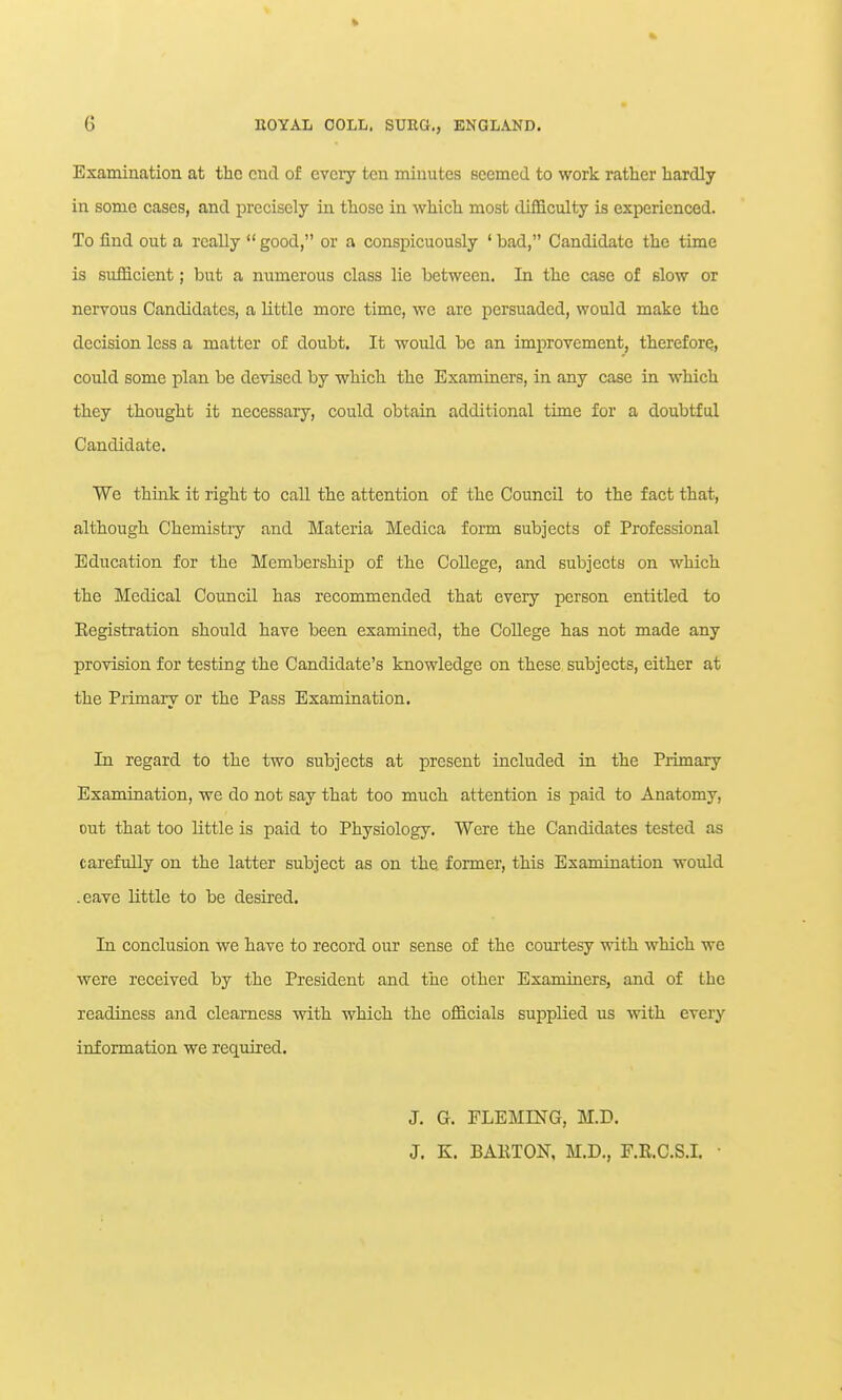 Examination at the end of every ten minutes seemed to work rather hardly in some cases, and precisely in those in which most difficulty is experienced. To find out a really  good, or a conspicuously ' bad, Candidate the time is sufficient; but a numerous class lie between. In the case of slow or nervous Candidates, a little more time, we are persuaded, would make the decision less a matter of doubt. It would be an improvement, therefore, could some plan be devised by which the Examiners, in any case in which they thought it necessary, could obtain additional time for a doubtful Candidate. We think it right to caU the attention of the Council to the fact that, although Chemistiy and Materia Medica form subjects of Professional Education for the Membership of the College, and subjects on which the Medical Council has recommended that every person entitled to Eegistration should have been examined, the College has not made any provision for testing the Candidate's knowledge on these subjects, either at the Primary or the Pass Examination. In regard to the two subjects at present included in the Primary Examination, we do not say that too much attention is paid to Anatomy, out that too little is paid to Physiology. Were the Candidates tested as carefully on the latter subject as on the former, this Examination would .eave little to be desired. In conclusion we have to record our sense of the courtesy with which we were received by the President and the other Examiners, and of the readiness and clearness with which the officials supplied us with every information we required. J. G. FLEMING, M.D. J. K. BARTON, M.D., F.R.C.S.I.