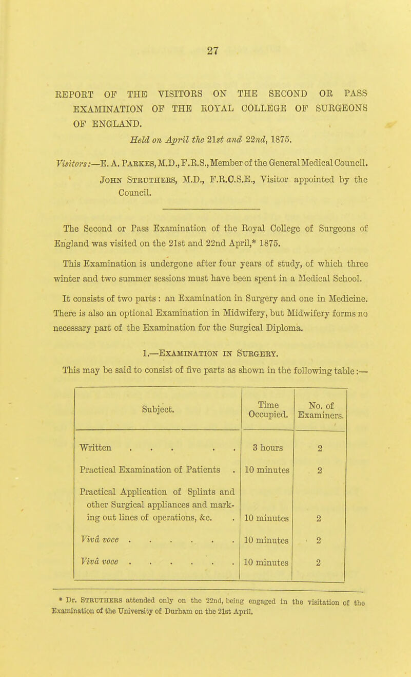 REPORT OF THE VISITORS ON THE SECOND OR PASS EXAMINATION OF THE ROYAL COLLEGE OF SURGEONS OP ENGLAND. Held on April tlie 2\st and 22nd, 1875. Visitors:—E. A. Pabkes, M.D., F.R.S., Member of the General Medical Council. John Steutheks, M.D., F.R.O.S.E., Visitor appointed by the Council. The Second or Pass Examination of the Royal College of Surgeons of England was visited on the 21st and 22nd April,* 1875. This Examination is undergone after four years of study, of which three winter and two summer sessions must have been spent in a Medical School. It consists of two parts : an Examination in Surgery and one iu Medicine. There is also an optional Examination in Midwifery, but Midwifery forms no necessary part of the Examination for the Surgical Diploma. 1.—Examination in Stogeey. This may be said to consist of five parts as shown in the following table:— Subject. Time Occupied. No. of Examiners. Written ... . . 3 hours 2 Practical Examination of Patients 10 minutes 2 Practical Application of Splints and other Sui'gical appliances and mark- ing out lines of operations, &c. 10 minutes 2 10 minutes ■ 2 10 minutes 2 * Dr. Sthuthers attended only on the 22nd, being engaged in tlie visitation of tho Examination of tlio University of Durham on the 21st April,