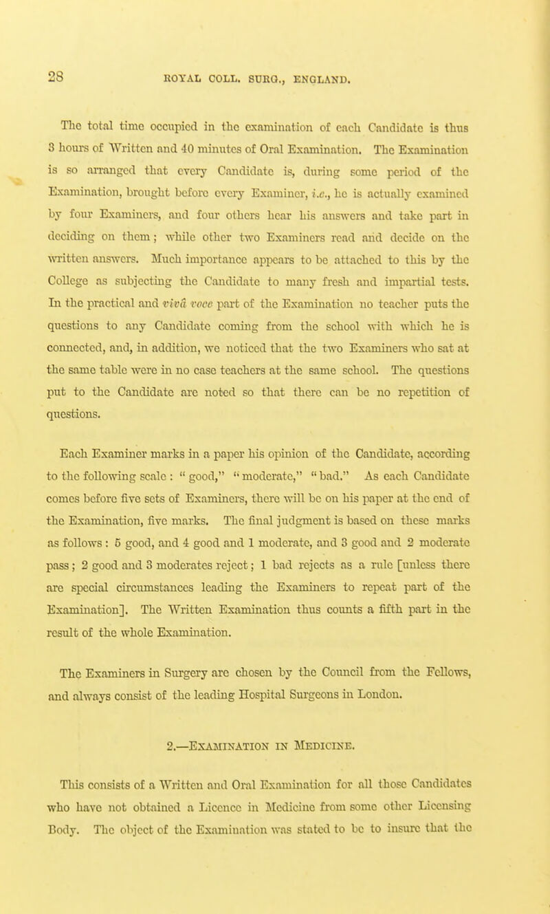 The total time occupied in the cxaminntion of each Candidate is thus 3 hours of Written and 40 minutes of Oral Examination. The Examination is so an-angcd that cvciy Candidate is, during some pci-iod of the Examination, brought befoixj cveiy Examinei-, i.e., he is actually examined by four Examinci-s, and four others hear his answers and take part in deciding on them; while other two Examiners read arid decide on the mitten answers. Much importance appears to be attached to this by the CoUege as subjecting the Candidate to many fresh and impartial tests. In the practical and viva voce part of the Examination no teacher puts the questions to any Candidate coming fi-om the school with which he is connected, and, in addition, we noticed that the two Examiners who sat at the same table were in no case teachers at the same school. The questions put to the Candidate are noted so that there can be no repetition of questions. Each Examiacr mai-ks in a paper his opinion of the Candidate, accoi-ding to the following scale :  good, modei-atc,  bad. As each Candidate comes before five sets of Examinei's, there will be on his paper at the end of the Examination, five marks. The final judgment is based on these mai-ks as follows; 5 good, and 4 good and 1 moderate, and 3 good and 2 moderate pass; 2 good and 3 moderates reject; 1 bad rejects as a rule [unless there are special circumstances leading the Examiners to repeat part of the Examination]. The Written Examination thus counts a fifth part in the result of the whole Examination. The Examiners in Surgery arc chosen by the Council from the Fellows, and always consist of the leading Hospital Surgeons in London. 2.—Examination in Medicine. This consists of a Written and Oral Ex.imination for all those Candidates who have not obtained a Licence in Medicine from some other Licensing Body. The object of the Examination was stated to be to insure that the