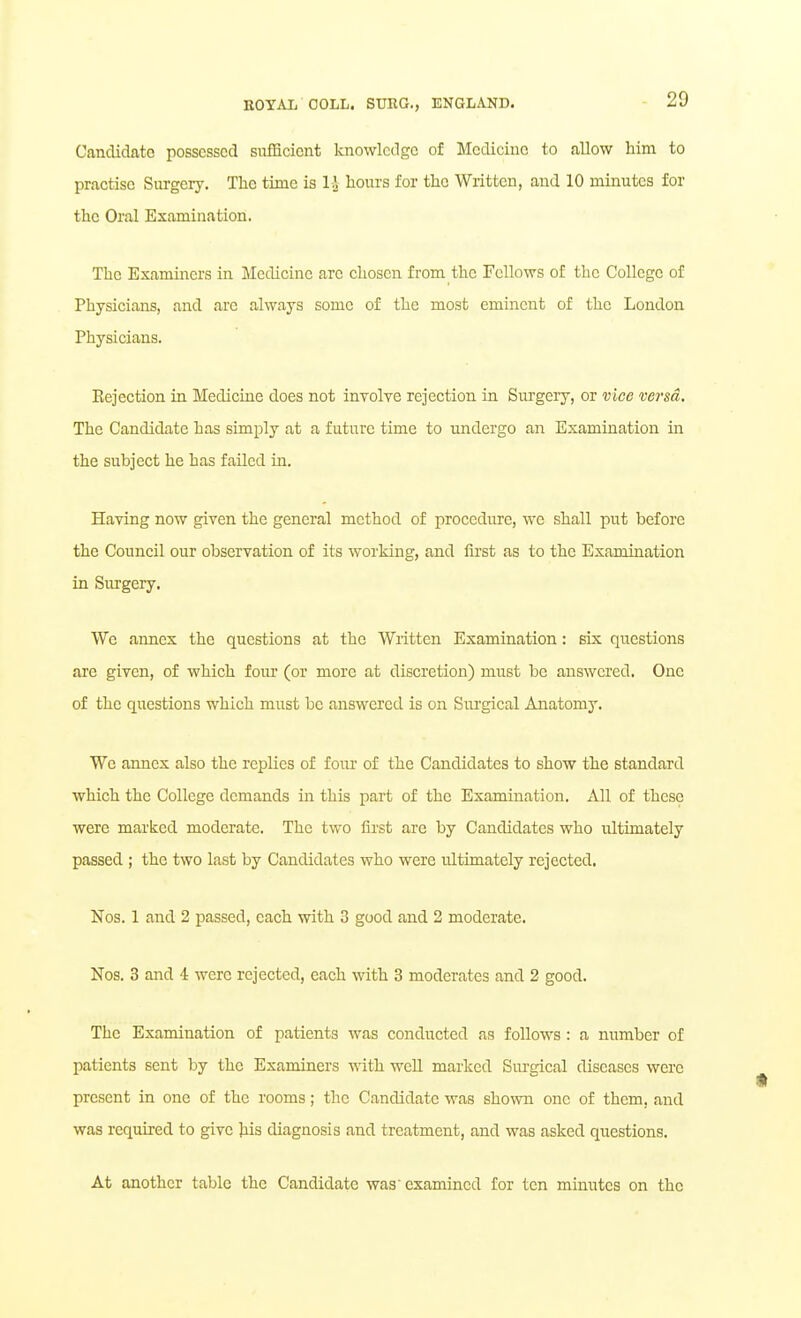 Candidate possessed siifficient knowledge of Medicine to allow him to practise Surgery. The time is 1-J hours for the Written, and 10 minutes for the Oral Examination. The Examiners in Medicine are chosen from the Fellows of the College of Physicians, and arc always some of the most eminent of the London Physicians. Eejection in Medicine does not inyolve rejection in Surgeiy, or vice versa. The Candidate has simply at a future time to undergo an Examination in the subject he has failed in. Having now given the general method of procedure, we shall put before the Council our observation of its working, and first as to the Examination in Surgery. We annex the questions at the Written Examination: six questions are given, of which four (or more at discretion) must be answered. One of the questions which must be answered is on Surgical Anatomy. We annex also the replies of foiu- of the Candidates to show the standard which the College demands in this part of the Examination. xMl of these were marked moderate. The two first are by Candidates who ultimately passed ; the two last by Candidates who were ultimately rejected. Nos. 1 and 2 passed, each with 3 good and 2 moderate, Nos. 3 and i were rejected, each with 3 moderates and 2 good. The Examination of patients was conducted as follows : a number of patients sent by the Examiners with weU marked Surgical diseases were present in one of the rooms; the Candidate was shown one of them, and was required to give his diagnosis and treatment, and was asked questions. At another table the Candidate was examined for ten minutes on the