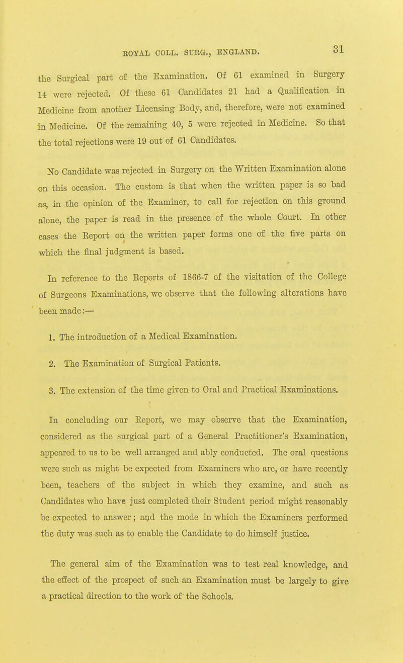 the Surgical pai't of the Examination. Of Gl examined in Surgery 14 were rejected. Of these Gl Candidates 21 had a Qualification in Medicine from another Licensing Body, and, therefore, were not examined in Medicine. Of the remaining 40, 5 were rejected in Medicine. So that the total rejections were 19 out of 61 Candidates. No Candidate was rejected in Surgery on the Written Examination alone on this occasion. The custom is that when the written paper is so bad as, in the opinion of the Examiner, to call for rejection on this ground alone, the paper is read in the presence of the whole Court. In other cases the Eeport on the written paper forms one of the five parts on which the final judgment is based. In reference to the Eeports of 1866-7 of the yisitation of the College of Sm-geons Examinations, we obserre that the following alterations have been made:— 1. The introduction of a Medical Examination. 2. The Examination of Surgical Patients, 3. The extension of the time given to Oral and Practical Examinations. In concluding our Eeport, we may observe that the Examination, considered as the surgical pai't of a General Practitioner's Examination, appeared to us to be weU arranged and ably conducted. The oral questions were such as might be expected from Examiners who are, or have recently been, teachers of the subject in which they examine, and such as Candidates who have just completed their Student period might reasonably be expected to answer; and the mode in which the Examiners performed the duty was such as to enable the Candidate to do himself justice. The general aim of the Examination was to test real knowledge, and the effect of the prospect of such an Examination must be largely to give a practical direction to the work of' the Schools.