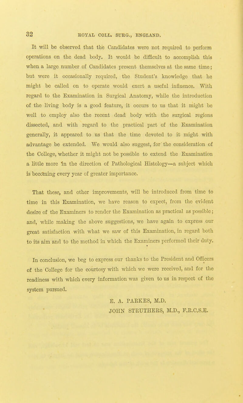 It will be observed that the Candidates were not required to perfom operations on the dead body. It would bo difficult to accomplish this when a large number of Candidates present themselves at the same time; but were it occasionally requu'cd, the Student's knowledge that ho might be called on to operate would exert a useful influence. With regard to the Examination in Surgical Anatomy, while the introduction of the living body is a good feature, it occurs to us that it might be well to employ also the recent dead body with the surgical regions dissected, and with regard to the practical part of the Examination generally, it appeared to us that the time devoted to it might with advantage be extended. We would also suggest, for the consideration of the College, whether it might not be possible to extend the Examination a little more In the direction of Pathological Histology—a subject which is becotning every year of greater importance. That these, and other improvements, will be introduced from time to time in this Examination, we have reason to expect, from the evident desire of the Examiners to render the Examination as practical as possible; and, while making the above suggestions, we have again to express our great satisfaction with what we saw of this Examination, hx regard both to its aim and to the method in which the Examiners performed their duty. In conclusion, we beg to express our thanks to the President and Offi^cers of the College for the courtesy with which we were received, and for the readiness with which every information was given to us in respect of the system pursued. E. A. PABKES, M.D. JOHN STRUTHERS, M.D., F.R.C.S.E.