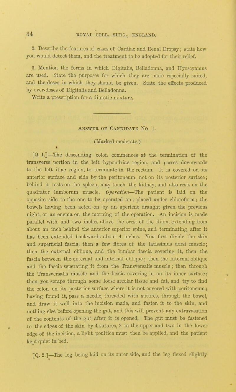 2. Describe the features of cases of Cardiac and Renal Dropsy ; state how you would detect them, and the treatment to be adopted for theii' relief. 3. Mention the forms in which Digitalis, Belladonna, and Hyoscyamus are used. State the purposes for which they are more especially suited, and the doses in which they should be given. State the efiects produced by over-doses of Digitalis and Belladonna. Write a prescription for a diuretic mixture. Answer op Candidate No 1. (Marked moderate.) [Q. 1.]—The descending colon commences at the termination of the transverse portion in the left hypondriac region, and passes downwards to the left iliac region, to terminate in the rectum. It is covered on its anterior surface and side by the peritoneum, not on its posterior surface ; behind it rests on the spleen, may touch the kidney, and also rests on the quadrator lumborum muscle. Operation—The patient is laid on the opposite side to the one to be operated on; placed under chloroform; the bowels having been acted on by an aperient draught given the previous night, or an enema on the morning of the operation. An incision is made parallel with and two inches above the crest of the ihum, extending from about an inch behind the anterior superior spine, and terminating after it has been extended backwards about 4 inches. Tou first divide the skin and superficial fascia, then a few fibres of the latissimus dorsi muscle; then the external oblique, and the lumbar fascia covering it, then the fascia between the external and internal oblique; then the internal oblique and the fascia seperating it from the Transversalis muscle; then through the TransversaHs muscle and the fascia covering in on its inner sui-face; then you scrape through some loose areolar tissue and fat, and try to find the colon on its posterior sui-face where it is not covered with peritoneum; having found it, pass a needle, threaded ^^^th sutures, through the bowel, and draw it well into the incision made, and fasten it to the skin, and nothing else before opening the gut, and this wiU prevent any extravasation of the contents of the gut after it is opened. The gut must be fastened to the edges of the skin by 4 sutures, 2 in the upper and two in the lower edge of the incision, a light poultice must then be applied, and the patient kept quiet in bed. [Q. 2.]—The leg being laid on its outer side, and the leg flexed slightly