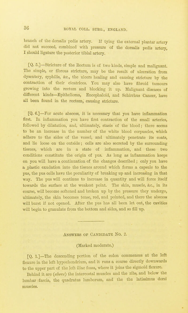 3G branch of the dorsalis pedis artery. If tying the external plantar artery did not succeed, combined ^vith pressure of the dorsalis pedis artery, I should ligature the posterior tibial artery. [Q. 5.]—Stricture of the Rectum is of two kinds, simple and malignant. The simple, or fibrous stiictm-e, may be the result of ulceration from dysenteiy, syphilis, &c., the ulcers healing and causing stricture by the contraction of their cicatrices. You may also have fibroid tumours gro-sving into the rectum and blocking it up. Malignant diseases of drfEerent kuids—Epithelioma, Encephaloid, and Schirrhus Cancer, have all been found in the rectum, causmg stricture. [Q. 6.]—For acute abscess, it is necessary that you have inflammation first. In inflammation you have fii'st contraction of the small arteries, followed by dilatation, and, ultimately, stasis of the blood; there seems to be an increase in the number of the white blood coi-puscles, which adhere to the sides of the vessel, and ultimately penetrate its coats, and lie loose on the outside; cells are also secreted by the surrounding tissues, which are in a state of inflammation, and these two conditions constitute the origin of pus. As long as inflammation keeps on you will have a continuation of the changes described ; only you have a j)lastic exudation into the tissues around which forms a capsule to the pus, the pus cells have the peculiarity of breaking up and increasing in that way. The pus will continue to increase in quantity and will force itself towards the surface at the weakest point. The skin, muscle, &;c., in its course, will become softened and broken up by the pressure they undergo, ultimately, the skin becomes tense, red, and pointed, and there the abscess will bui'st if not opened. After the i)us has all been let out, the cavities \vill begin to granulate fi'om the bottom and sides, and so fiU up. Answees op Candidate No. 2. (Marked moderate.) [Q. i.]_The descending portion of the colon commences at the left flexure in the left hypochondiium, and it runs a course dii-ectly downwards to the upper part of the left iliac fossa, where it joins the sigmoid flexure. Behind it are (alovc) the intercostal muscles and the ribs, and below the lumbar fascia, the quadratus lumborum, and the the latissimus dorsi muscles.