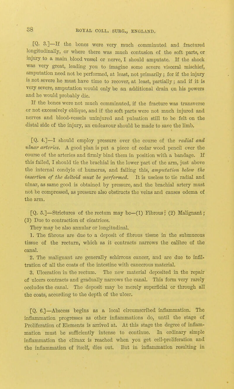 [Q. 3.]—If the bones were veiy much comminuted and fractured longitudinally, or where there was much contusion of the soft parts, or injuiy to a main blood vessel or nerve, I should amputate. If the shock was very great, leading you to imagine some severe visceral mischief, amputation need not be performed, at least, not primarily ; for if the injury is not severe he must have time to recover, at least, partially ; and if it is veiy severe, amputation would only be an additional di-ain on his powers and he would probably die. If the bones were not much comminuted, if the fracture was transverse or not excessively oblique, and if the soft parts were not much injured and nerves and blood-vessels uninjured and pulsation stUl to be felt on the distal side of the injuiy, an endeavour should be made to save the limb. [Q. 4.]—I should employ pressure over the course of the radial and ulnar arteries. A good plan is put a piece of cedar wood pencil over the course of the arteries and firmly bind them in position wdth a bandage. If this failed, I should tie the brachial in the lower part of the arm, just above the internal condyle of humerus, and failing this, amjmtaUon Iclom tlie insertion of the deltoid must he jjerformed. It is useless to tie radial and ulnar, as same good is obtained by pressure, and the brachial artery must not be compressed, as pressure also obstructs the veins and causes odema of the arm. [Q. 6.]—Strictures of the rectum may be—(1) Fibrous; (2) Malignant; (3) Due to contraction of cicatrices. They may be also annular or longitudinal. 1. The fibrous are due to a deposit of fibrous tissue in the submucous tissue of the rectum, which as it contracts narrows the calibre of the canal. 2. The malignant are generally schirrous cancer, and ai-e due to infil- tration of aU the coats of the intestine vrith cancerous material. 3. Ulceration in the rectum. The new material deposited in the repair of ulcers contracts and gradually narrows the canal. This form veiy rarely occludes the canal. The deposit may be merely superficial or through aU the coats, according to the depth of the ulcer. [Q. 6.]—Abscess begins as a local circumscribed inflammation. The inflammation progresses as other inflammations do, until the stage of Proliferation of Elements is arrived at. At this stage the degree of inflam- mation must be sufficiently intense to continue. In ordinary simple inflammation the climax is reached when you get cell-proUferation and the inflammation of itself, dies out. But in inflammation resulting in