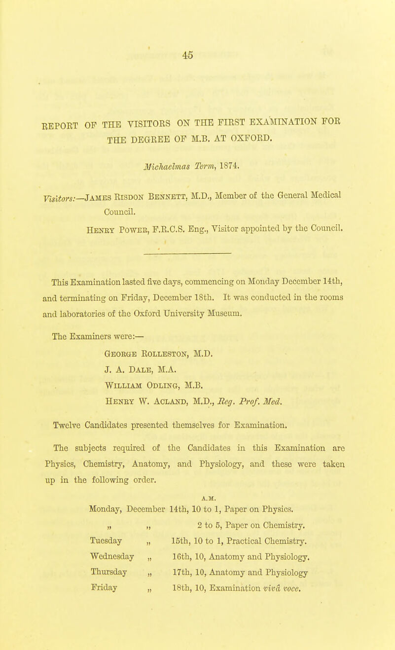 46 BEPORT OF THE VISITORS ON THE FIRST EXAMINATION FOR THE DEGREE OF M.B. AT OXFORD, Michaelmas Term, 1874. VisUors:—James Risdon Bennett, M.D., Member of the General Medical Council. Heney Powee, F.R.C.S. Eng., Visitor appointed by the Council. This Examination lasted Qxe days, commencing on Monday December lith, and terminating on Friday, December 18th. It was conducted in the rooms and laboratories of the Oxford University Museum. The Examiners were:— Geoeub Rolleston, M.D. J. A. Dale, M.A. William Odling, M.B. Eeney W. Acland, M.D., Meg. Prof. Med. Twelve Candidates presented themselves for Examination. The subjects required of the Candidates in this Examination arc Physics, Chemistry, Anatomy, and Physiology, and these were taken up in the foUowing order. A.M. Monday, December lith, 10 to 1, Paper on Physics. „ „ 2 to 5, Paper on Chemistry. Tuesday „ 15th, 10 to 1, Practical Chemistry. Wednesday „ 16th, 10, Anatomy and Physiology. Thursday „ 17th, 10, Anatomy and Physiology Friday „ 18th, 10, Examination viva voce.