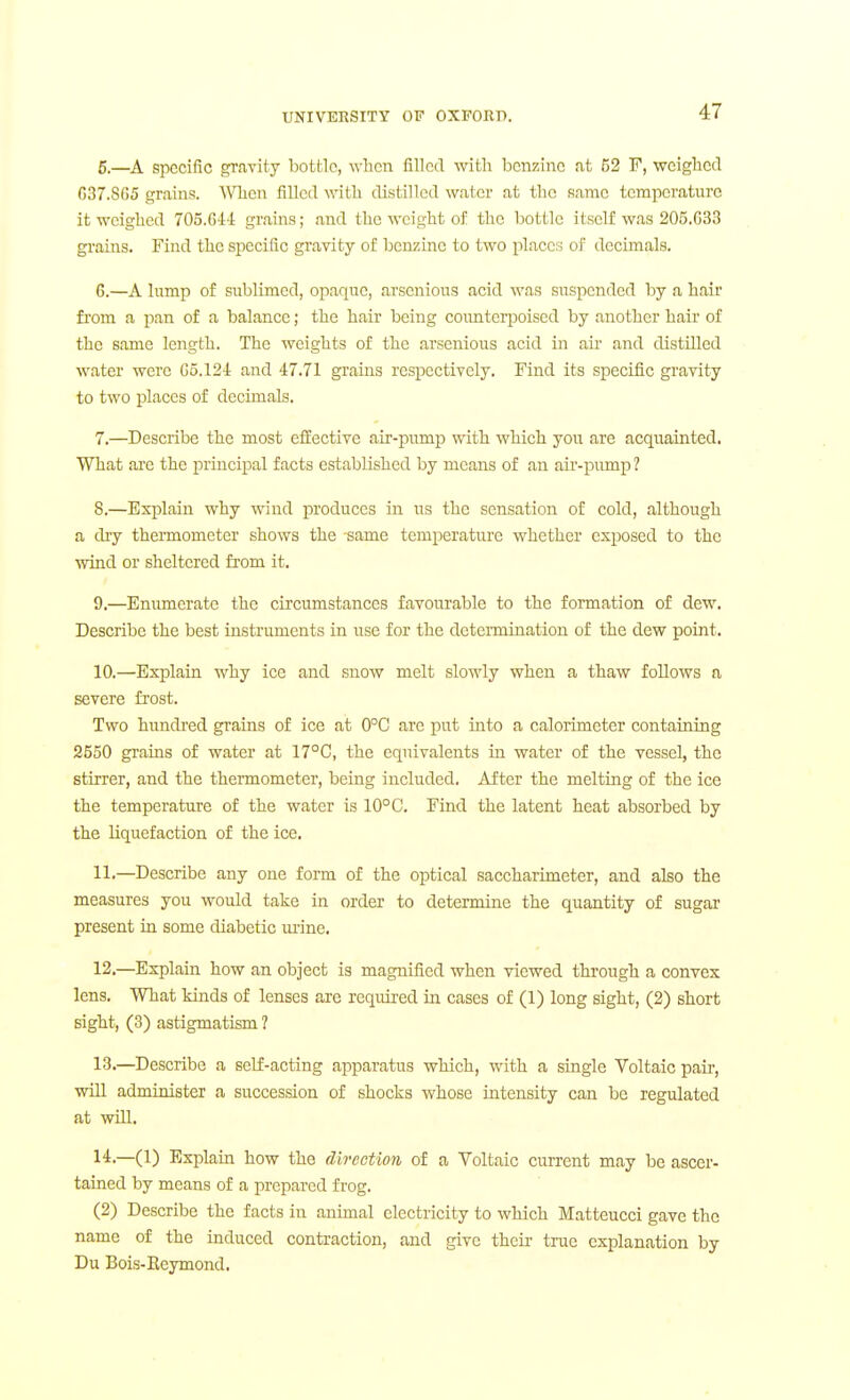 5. —A specific gravity bottle, when filled witli benzine at 52 P, wciglicd G37.8G5 grains. When filled with distilled water at the same temperature it weighed 705.6-14 grains; and the weight of the bottle itself was 205.G33 grains. Find the specific gravity of benzine to two places of decimals. 6. —A lump of sublimed, opaque, arscnious acid was suspended by a hair fi'om a pan of a balance; the hair being coimterpoised by another hair of the same length. The weights of the arsenious acid in aii- and distilled water were Go.124 and 47.71 grains respectively. Find its specific gravity to two places of decimals. 7. —Describe the most efiEective air-pump with which you are acquainted. What are the principal facts established by means of an air-pump ? 8. —Explain why wind produces in us the sensation of cold, although a dry thennometer shows the same temperature whether exposed to the wind or sheltered fi'om it. 9. —Enumerate the circumstances favourable to the formation of dew. Describe the best instruments in use for the dctei-mination of the dew point. 10. —Explain why ice and snow melt slowly when a thaw follows a severe frost. Two hundi'ed grains of ice at 0°C arc put into a calorimeter containing 2550 grains of water at 17°C, the equivalents in water of the vessel, the stirrer, and the thennometer, being included. After the melting of the ice the temperature of the water is 10°C. Find the latent heat absorbed by the liquefaction of the ice. 11. —Describe any one form of the optical saccharimeter, and also the measures you would take in order to determine the quantity of sugar present in some diabetic ui'ine. 12. —Explain how an object is magnified when viewed through a convex lens. What kinds of lenses are required in cases of (1) long sight, (2) short sight, (3) astigmatism ? 13. —Describe a seLE-acting apparatus which, with a single Voltaic pair, will administer a succession of shocks whose intensity can be regulated at will. I'l-—(1) Explain how the direction of a Voltaic current may be ascer- tained by means of a prepared frog. (2) Describe the facts in animal electricity to which Matteucci gave the name of the induced contraction, and give then- tree explanation by Du Bois-Eeymond.
