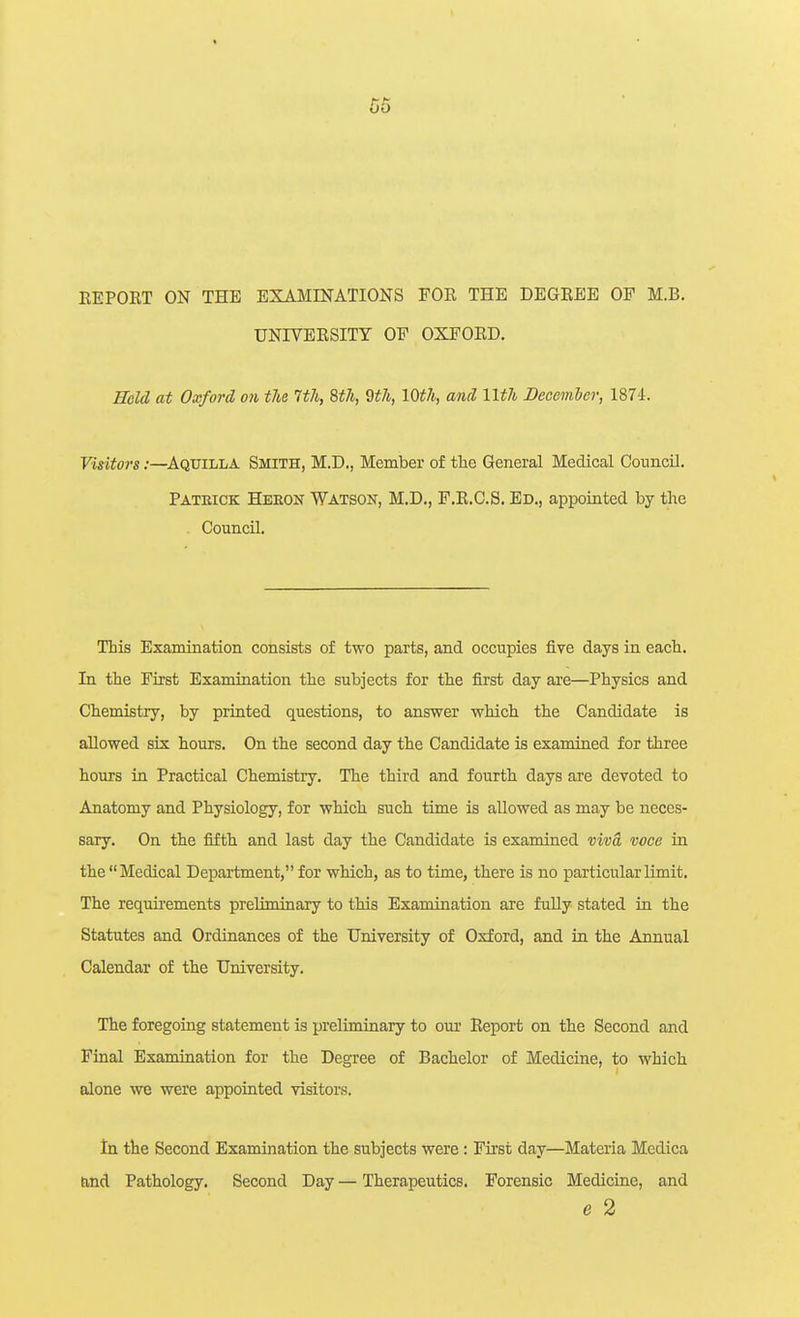 REPORT ON THE EXAMINATIONS FOR THE DEGREE OF M.B. UNIVERSITY OF OXFORD. Bold at Oxford on the Wi, Uli, 2th, 10th, and llth December, 1874. Visitors:—Aquilla Smith, M.D., Member of the General Medical Council. Pateick Heeon Watson, M.D., F.R.C.S. Ed., appointed by the ^ Council. This Examination consists of two parts, and occupies five days in each. In the First Examination the subjects for the first day are—Physics and Chemistry, by printed questions, to answer which the Candidate is allowed six hours. On the second day the Candidate is examined for three hours ia Practical Chemistry. The third and fourth days are devoted to Anatomy and Physiology, for which such time is allowed as may be neces- sary. On the fifth and last day the Candidate is examined viva voce in the Medical Department, for which, as to time, there is no particular limit. The requirements preliminary to this Examination are fuUy stated in the Statutes and Ordinances of the University of Oxford, and in the Annual Calendar of the University. The foregoiag statement is preliminary to our Report on the Second and Final Examination for the Degree of Bachelor of Medicine, to which alone we were appointed visitors. In the Second Examination the subjects were: First day—Materia Medica Eiiid Pathology. Second Day — Therapeutics. Forensic Medicine, and e 2