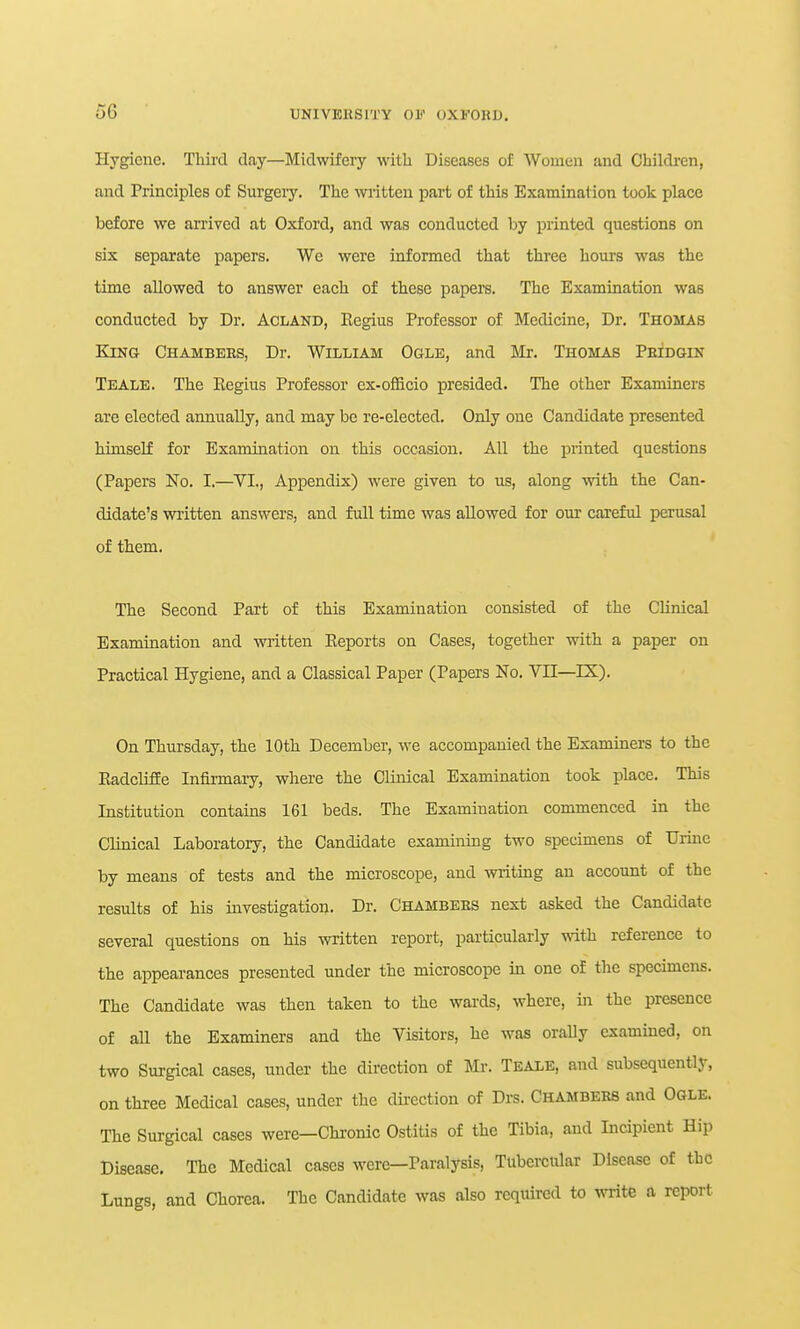 o6 Hygiene. Thiitl day—Midwifery with Diseases of Women and Children, and Principles of Surgeiy. The wiitten part of this Examination took place before we arrived at Oxford, and was conducted by printed questions on six separate papers. We were informed that three hours was the time allowed to answer each of these papers. The Examination was conducted by Dr. Acland, Eegius Professor of Medicine, Dr. Thomas Ejng Chambees, Dr. William Ogle, and Mr. Thomas Peidgin Teale. The Eegius Professor ex-officio presided. The other Examiners are elected annually, and may be re-elected. Only one Candidate presented himself for Examination on this occasion. All the printed questions (Papers No. I.—VI., Appendix) were given to us, along with the Can- didate's written answers, and full time was allowed for our careful perusal of them. The Second Part of this Examination consisted of the Clinical Examination and written Eeports on Cases, together with a paper on Practical Hygiene, and a Classical Paper (Papers No. VII—IX). On Thursday, the 10th December, we accompanied the Examiners to the Eadcliffe Infirmary, where the Clinical Examination took place. This Institution contains 161 beds. The Examination commenced in the Clinical Laboratory, the Candidate examining two specimens of Urine by means of tests and the microscope, and writing an account of the results of his investigation. Dr. Chambees next asked the Candidate several questions on his written report, particularly with, reference to the appearances presented under the microscope in one of the specimens. The Candidate was then taken to the wards, where, in the presence of all the Examiners and the Visitors, he was oraUy examined, on two Surgical cases, under the direction of Mr. Tbale, and subsequently, on three Medical cases, under the dii-cction of Drs. Chambees and Ogle. The Surgical cases were—Chi-onic Ostitis of the Tibia, and Incipient Hip Disease. The Medical cases were—Paralysis, Tubercular Disease of the Lungs, and Chorea. The Candidate was also required to write a report