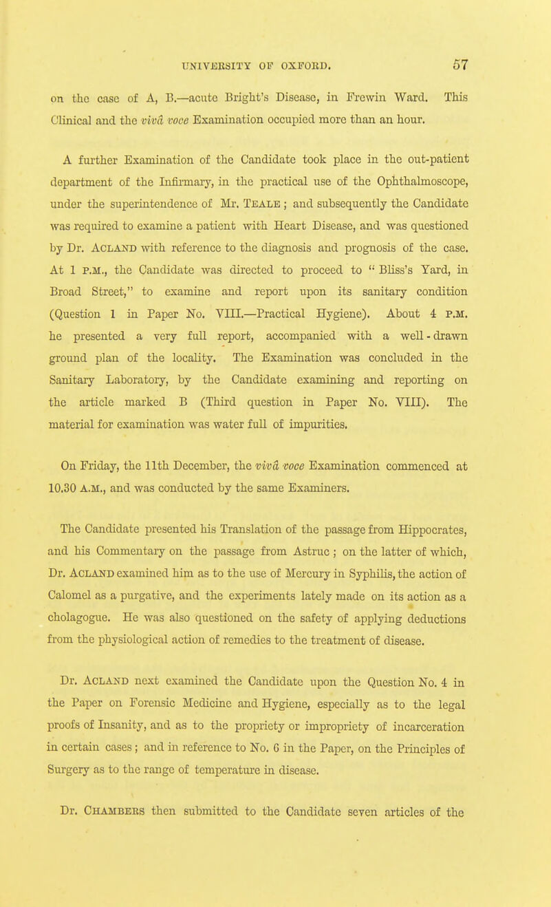 on the case of A, B.—acute Bright's Disease, in Frewin Ward. This Clinical and the mvd voce Examination occupied more than an hour. A fm-ther Examination of the Candidate took place in the out-patient department of the Infii-maiy, in the practical use of the Ophthalmoscope, under the superintendence of Mr. Tealb ; and subsequently the Candidate was required to examine a patient with Heart Disease, and was questioned by Dr. ACLAND with reference to the diagnosis and prognosis of the case. At 1 P.M., the Candidate was directed to proceed to  Bliss's Yard, in Broad Street, to examine and report upon its sanitary condition (Question 1 in Paper No. VIII.—Practical Hygiene). About 4 P.M. he presented a very f uU report, accompanied with a well - drawn ground plan of the locality. The Examination was concluded in the Sanitary Laboratory, by the Candidate examining and reporting on the article marked B (Third question in Paper No. VIII). The material for examination was water full of impurities. On Friday, the 11th December, the vivd voce Examination commenced at 10.30 A.M., and was conducted by the same Examiners. The Candidate presented his Translation of the passage from Hippocrates, and his Commentary on the passage from Astruc ; on the latter of which, Dr. ACLAND examined him as to the use of Mercury in Syphilis, the action of Calomel as a purgative, and the experiments lately made on its action as a cholagogue. He was also questioned on the safety of applying deductions from the physiological action of remedies to the treatment of disease. Dr. ACLAND next examined the Candidate upon the Question No. 4 in the Paper on Forensic Medicine and Hygiene, especially as to the legal proofs of Insanity, and as to the propriety or impropriety of incarceration in certain cases; and in reference to No. 6 in the Paper, on the Principles of Surgery as to the range of temperature in disease. Dr. Chambers then submitted to the Candidate seven articles of the