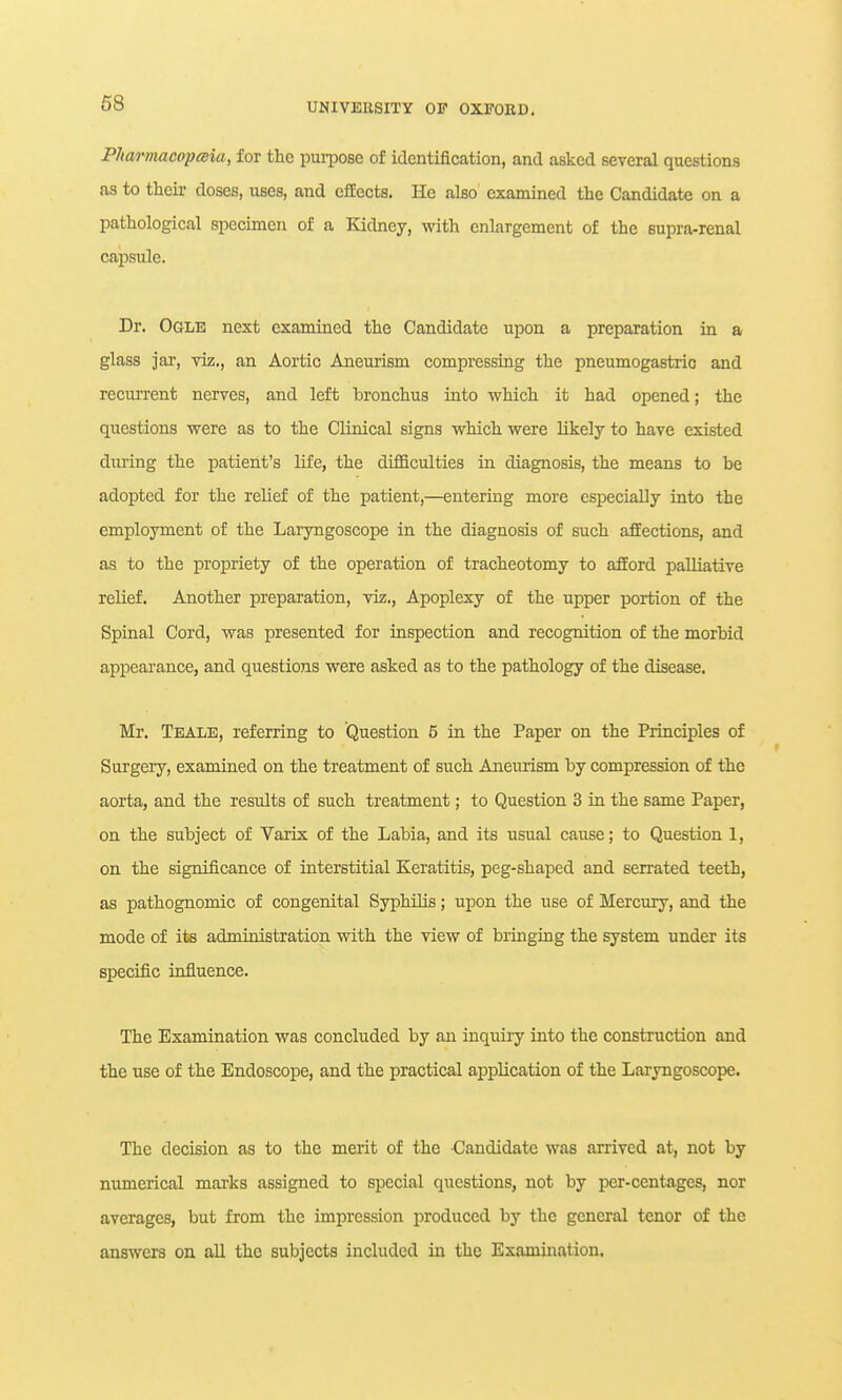 PJtannacopesia, for the pui-pose of identification, and asked several questions as to their doses, uses, and cfEects. He also examined the Candidate on a pathological specimen of a Kidney, with enlargement of the supra-renal capsule. Dr. Ogle next examined the Candidate upon a preparation in a glass jar, viz., an Aortic Aneurism compressing the pneumogastric and recurrent nerves, and left bronchus into which it had opened; the questions were as to the Clinical signs which were likely to have existed dtiring the patient's life, the difficulties in diagnosis, the means to be adopted for the relief of the patient,—entering more especially into the employment of the Laryngoscope in the diagnosis of such afEections, and as to the propriety of the operation of tracheotomy to afford palliative relief. Another preparation, viz.. Apoplexy of the upper portion of the Spinal Cord, was presented for inspection and recognition of the morbid appearance, and questions were asked as to the pathology of the disease. Mr. Teale, referring to Question 5 in the Paper on the Principles of Surgery, examined on the treatment of such Aneurism by compression of the aorta, and the results of such treatment; to Question 3 in the same Paper, on the subject of Varix of the Labia, and its usual cause; to Question 1, on the significance of interstitial Keratitis, peg-shaped and serrated teeth, as pathognomic of congenital Syphilis; upon the use of Mercury, and the mode of its administration with the view of bringing the system under its specific influence. The Examination was concluded by an inquiry into the construction and the use of the Endoscope, and the practical application of the Laryngoscope. The decision as to the merit of the Candidate was arrived at, not by numerical marks assigned to special questions, not by per-centages, nor averages, but from the impression produced by the general tenor of the answers on all the subjects included in the Examination.