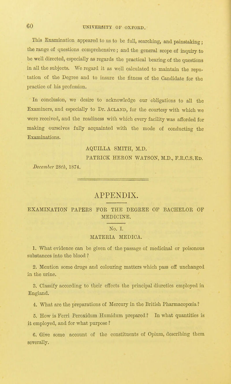 This Examination appeared to us to be full, searching, and painstaking; the range of questions comprehensive ; and the general scope of inquiry to be well directed, especially as regards the practical bearing of the questions in all the subjects. We regard it as well calculated to maintain the repu- tation of the Degree and to insure the fitness of the Candidate for the practice of his profession. In conclusion, wc desire to acknowledge our obligations to all the Examiners, and especially to Dr. Acland, for the courtesy with which we were received, and the readiness with which every facility was afforded for making ourselves fully acquainted with the mode of conducting the Examinations. AQUILLA SMITH, M.D. PATEICK HERON WATSON, M.D., P.R.C.S.Ed. December 28tli., 1874. APPENDIX. EXAMINATION PAPEES FOE THE DEGEEE OP BACHELOE OF MEDICINE. No. I. MATEEIA MEDICA. 1. What evidence can be given of the passage of medicinal or poisonous substances into the blood ? 2. Mention some di'ugs and colouring matters which pass oflE unchanged in the urine. 3. Classify according to their effects the piincipal diuretics employed in England. 4. What are the preparations of Mercury in the British PharmacoiDoeia ? 5. How is Ferri Pcroxidum Humidum prepared ? In what quantities is it employed, and for what pui'pose ? G. Give some account of the constituents of Opium, describing them severally.