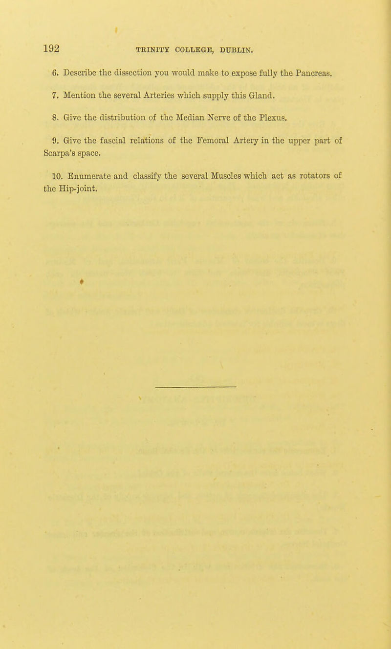 I 192 TllINITY COLLEGE, DUBLIN. 6. Describe the dissection you would make to expose fully the Pancreas. 7. Mention the several Arteries which supply this Gland. 8. Give the distribution of the Median Nerve of the Plexus. 9. Give the fascial relations of the Femoral Artery in the upper part of Scarpa's space. 10. Enumerate and classify the several Muscles which act as rotators of the Hip-joint,