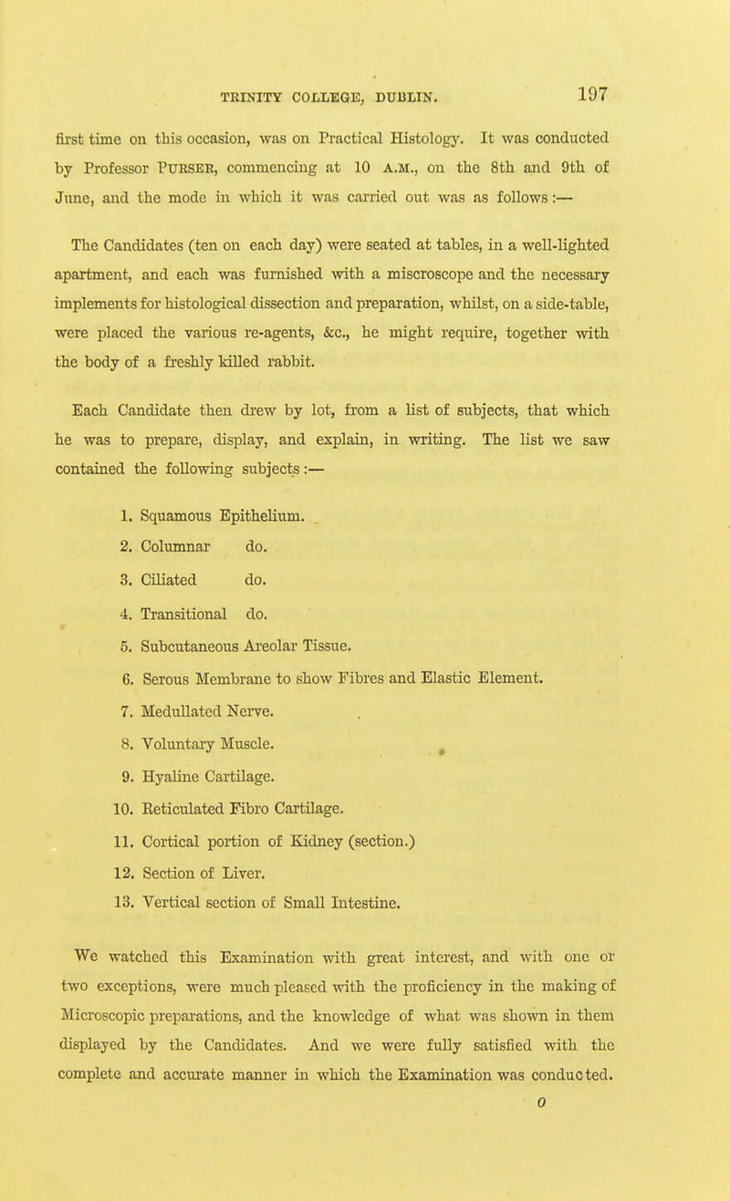 first time on this occasion, was on Practical Histology. It was conducted by Professor PxJHSER, commencing at 10 a.m., on the 8th and 9th of June, and the mode in which it was cai'ried out was as follows:— The Candidates (ten on each day) were seated at tables, in a well-lighted apartment, and each was furnished with a miscroscope and the necessary implements for histological dissection and preparation, whilst, on a side-table, were placed the various re-agents, &c., he might require, together with the body of a fresbly killed rabbit. Each Candidate then di-ew by lot, fi'om a list of subjects, that which he was to prepare, display, and explain, in writing. The list we saw contained the following subjects:— 1. Squamous Epithelium. 2. Columnar do. 3. Ciliated do. i. Transitional do. 5. Subcutaneous Areolar Tissue. 6. Serous Membrane to show Fibres and Elastic Element. 7. MeduUatcd Nei-ve. 8. Voluntary Muscle. ^ 9. Hyaline Cartilage. 10. Eeticiilated Fibro Cartilage. 11. Cortical portion of Kidney (section.) 12. Section of Liver. 13. Vertical section of Small Intestine. We watched this Examination with great interest, and with one or two exceptions, were much pleased with the proficiency in the making of Microscopic preparations, and the knowledge of what was shown in them displayed by the Candidates. And we were fully satisfied with the complete and accurate manner in which the Examination was conducted. 0