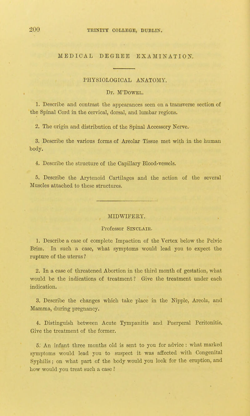 MEDICAL DEGREE EXAMINATION. PHYSIOLOGICAL ANATOMY. Dr. M'DowEL. 1. Describe and contrast the appearances seen on a transverse section of the Spinal Cord in the cervical, dorsal, and lumbar regions. 2. The origin and distribution of the Spinal Accessoiy Nei-ve. 3. Describe the various forms of Areolar Tissue met with in the human body. 4. Describe the structm-e of the Capillary Blood-vessels. 5. Describe the Arytenoid Cartilages and the action of the several Muscles attached to these structures. MIDWIFERY. Professor Sinclaie. 1. Describe a case of complete Impaction of the Vertex below the Pelvic Brim. In such a case, what symptoms would lead you to expect the rupture of the uterus ? 2. In a case of threatened Abortion in the third month of gestation, what would be the indications of treatment ? Give the treatment under each indication. 3. Describe the changes which take place in the Nipple, Ai'eola, and Mamma, diiring jDregnancy. 4. Distinguish between Acute Tympanitis and PuerjDeral Peritonitis. Give the treatment of the former. 5. An infant three months old is sent to you for advice : what marked symptoms would lead you to suspect it was affected with Congenital Syphilis; on what part of the body would you look for the eruption, and how would you treat such a case ?