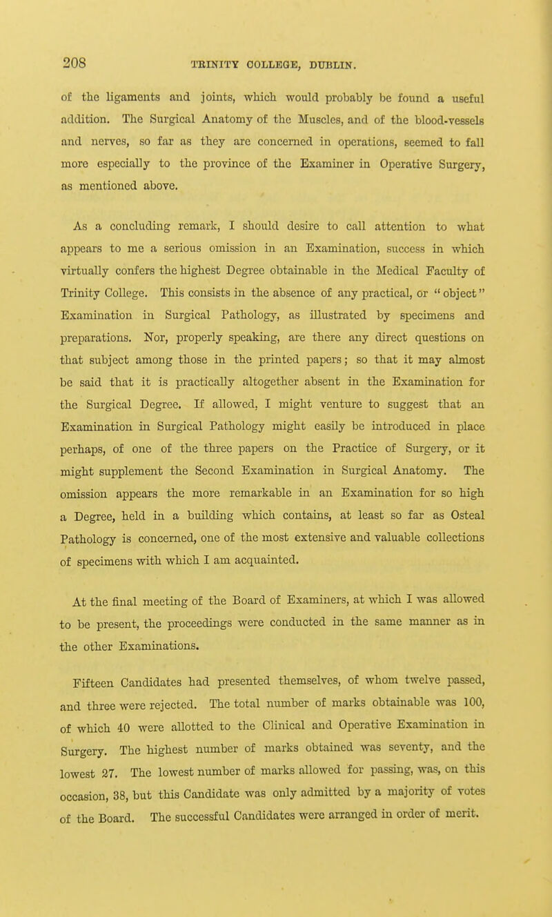 of the ligaments and joints, which would probably be foiind a useful addition. The Surgical Anatomy of the Muscles, and of the blood-vessels and nerves, so far as they are concerned in operations, seemed to fall more especially to the province of the Examiner in Operative Surgery, as mentioned above. As a concluding remark, I should desire to call attention to what appears to me a serious omission in an Examination, success in which virtually confers the highest Degree obtainable in the Medical Faculty of Trinity College. This consists in the absence of any practical, or  object Examination in Surgical Pathology, as illustrated by specimens and preparations. Nor, properly speaking, are there any direct questions on that subject among those in the printed papers; so that it may almost be said that it is practically altogether absent in the Examination for the Surgical Degree. 11 allowed, I might venture to suggest that an Examination in Surgical Pathology might easily be introduced in place perhaps, of one of the three papers on the Practice of Surgery, or it might supplement the Second Examination in Surgical Anatomy. The omission appears the more remarkable in an Examination for so high a Degree, held in a building which contains, at least so far as Osteal Pathology is concerned, one of the most extensive and valuable collections of specimens with which I am acquainted. At the final meeting of the Board of Examiners, at which I was allowed to be present, the proceedings were conducted in the same manner as in the other Examinations. Fifteen Candidates had presented themselves, of whom twelve passed, and three were rejected. The total number of mai'ks obtainable was 100, of which 40 were allotted to the Clinical and Operative Examination in Surgery. The highest number of marks obtained was seventy, and the lowest 27. The lowest number of marks allowed for passing, was, on this occasion, 38, but this Candidate was only admitted by a majority of votes of the Board. The successful Candidates were arranged in order of merit.