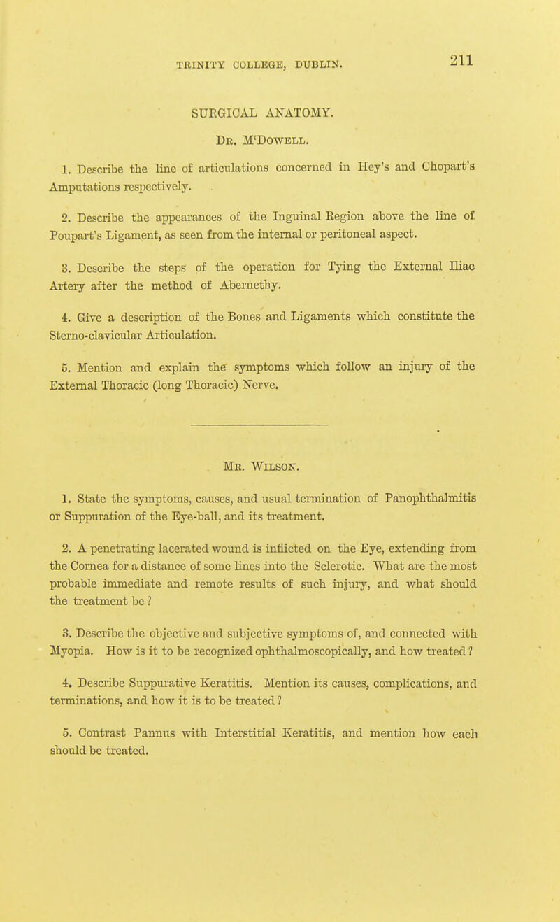SURGICAL ANATOMY. De. M'Dowell. 1. Describe the line of ai'ticnlations concerned in Key's and Chopart's Amputations respectively. 2. Describe the appearances of the Inguinal Eegion above the line of Poupai-t's Ligament, as seen fi-om the internal or peritoneal aspect. 3. Describe the steps of the operation for Tying the External Hiac Artery after the method of Abernethy. i. Give a description of the Bones and Ligaments which constitute the Sterno-clavicular Articulation. 5. Mention and explain the' symptoms which follow an injuiy of the External Thoracic (long Thoracic) Nerve. Me. Wilson. 1. State the symptoms, causes, and usual tennination of Panophthalmitis or Suppuration of the Eye-ball, and its treatment. 2. A penetrating lacerated wound is inflicted on the Eye, extending from the Cornea for a distance of some lines into the Sclerotic. What are the most probable immediate and remote results of such injuiy, and what should the treatment be 1 3. Describe the objective and subjective symptoms of, and connected M'ith Myopia. How is it to be recognized ophthalmoscopically, and how treated ? 4. Describe Suppurative Keratitis. Mention its causes, complications, and terminations, and how it is to be treated ? 5. Contrast Pannixs with Interstitial Keratitis, and mention how each should be treated.