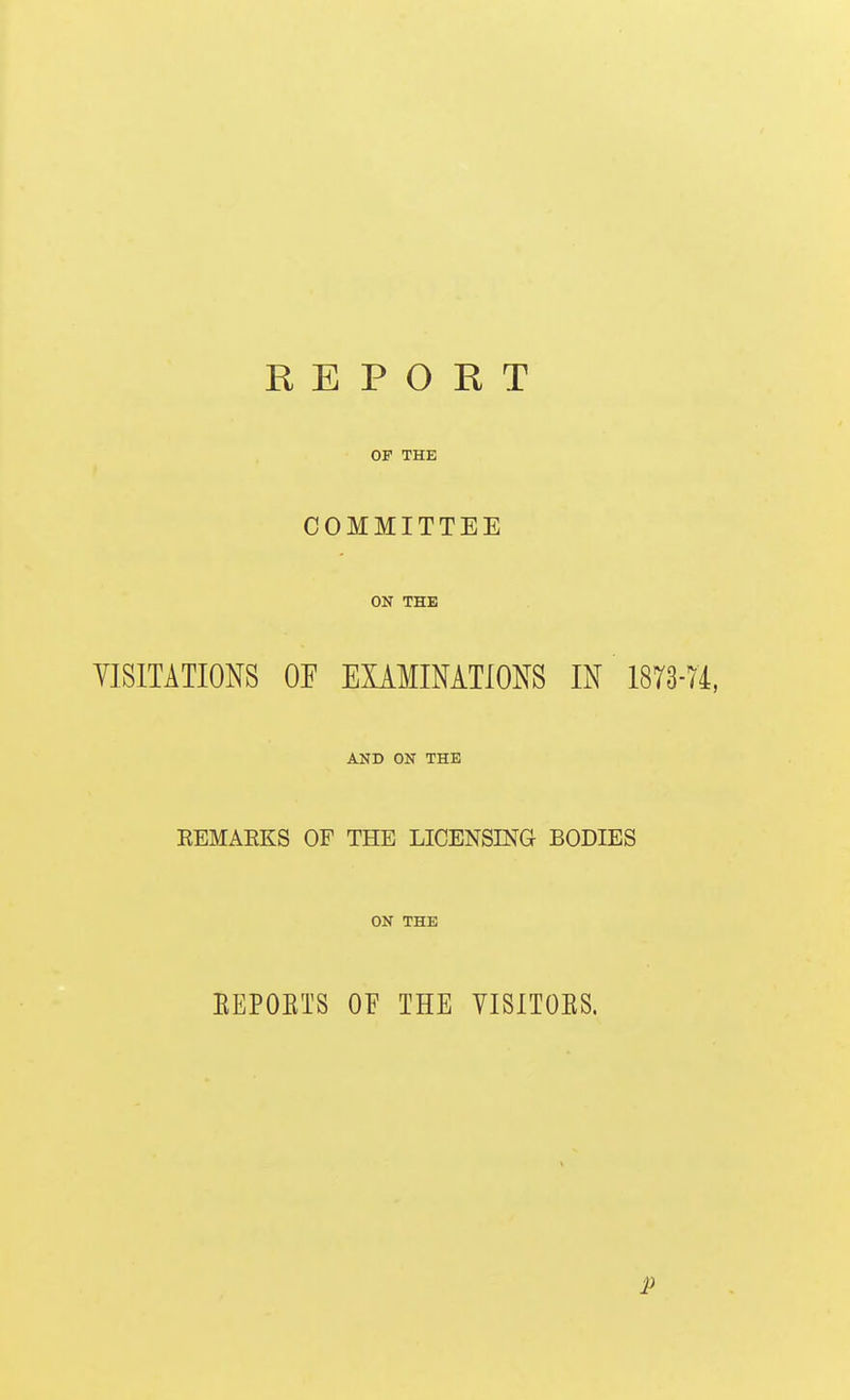 REPORT OF THE COMMITTEE ON THE YISITATIONS OF EXAMINATIONS IN 1873 AND ON THE REMARKS OF THE LICENSING BODIES ON THE EEPOETS OF THE VISITOES. P