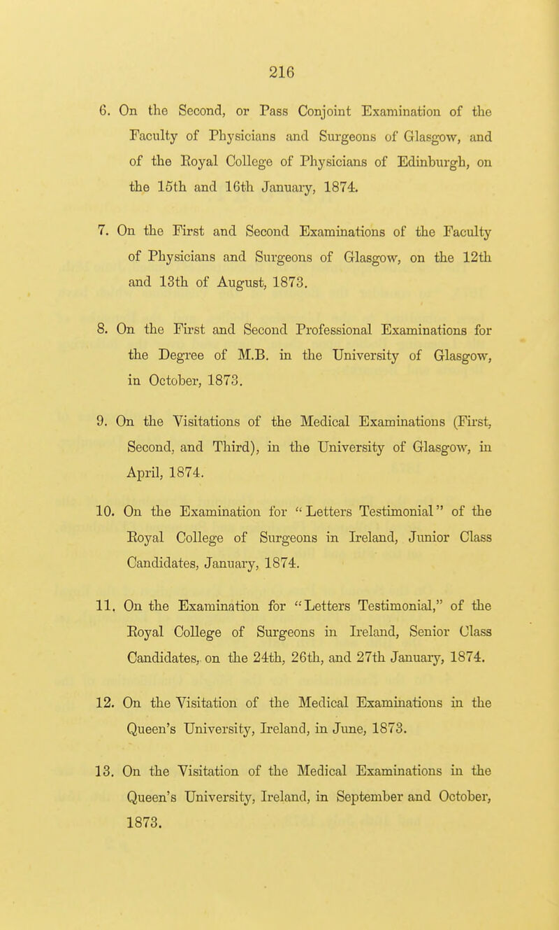 6. On the Second, or Pass Conjoint Examination of the Faculty of Physicians and Sm-geons of Glasgow, and of the Eoyal College of Physicians of Edinburgh, on •the 15th and 16th January, 1874. 7. On the First and Second Examinations of the Faculty of Physicians and Surgeons of Glasgow, on the 12th and 13th of August, 1873. 8. On the First and Second Professional Examinations for the Degree of M.B. in the University of Glasgow, in October, 1873. 9. On the Visitations of the Medical Examinations (First, Second, and Third), in the University of Glasgow, in April, 1874. 10. On the Examination for  Letters Testimonial of the Eoyal College of Surgeons in Ireland, Junior Class Candidates, January, 1874. 11. On the Examination for Letters Testimonial, of the Eoyal College of Surgeons in Ireland, Senior Class Candidates, on the 24th, 26th, and 27th January, 1874. 12. On the Visitation of the Medical Examinatious in the Queen's University, Ireland, in June, 1873. 13. On the Visitation of the Medical Examinations in the Queen's University, Ireland, in September and October, 1873.