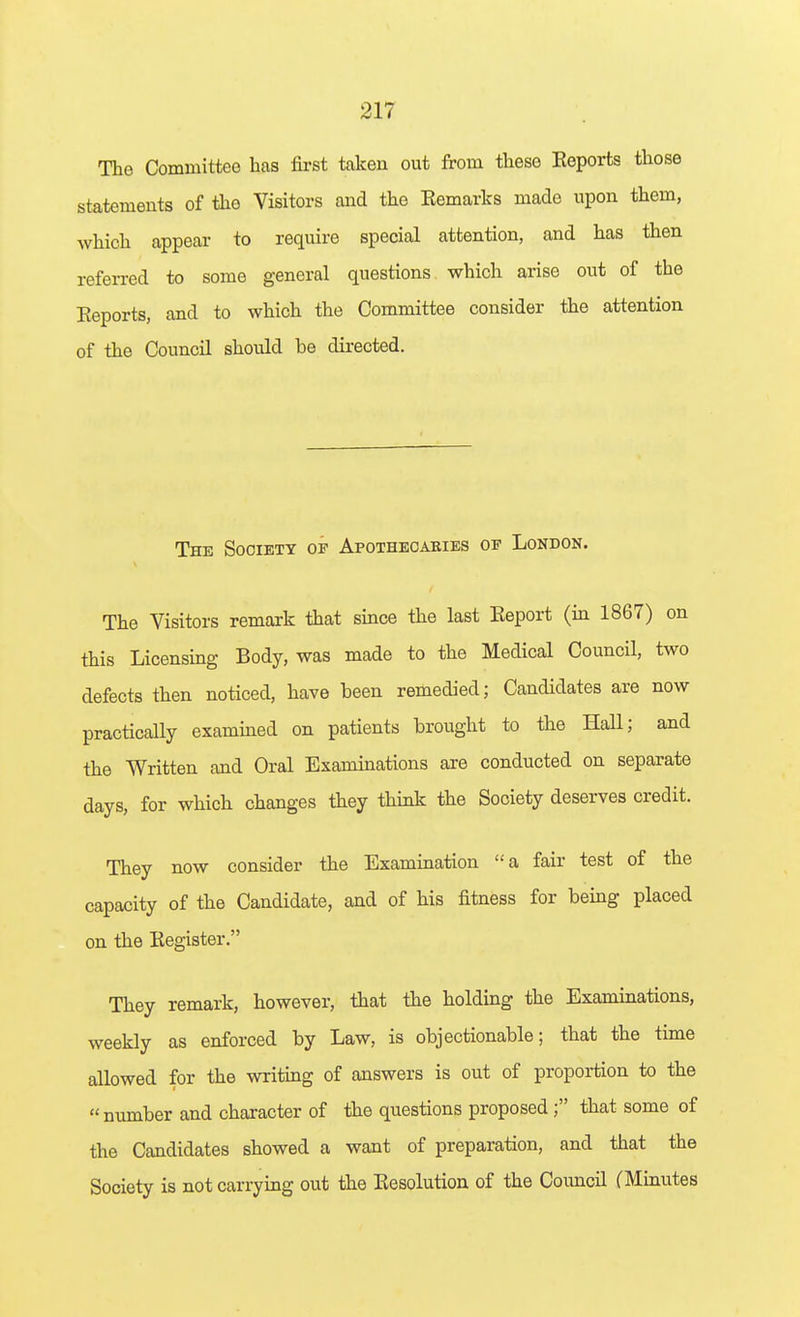 The Committee has first taken out from these Keports those statements of the Visitors and the Eemarks made upon them, which appear to require special attention, and has then referred to some general questions which arise out of the Eeports, and to which the Committee consider the attention of the Council should be directed. The Society of Apotheoaeies of London. The Visitors remark that since the last Eeport (in 1867) on this Licensing Body, was made to the Medical Council, two defects then noticed, have been remedied; Candidates are now practically exammed on patients brought to the Hall; and the Written and Oral Examinations are conducted on separate days, for which changes they think the Society deserves credit. They now consider the Examination a fair test of the capacity of the Candidate, and of his fitness for bemg placed on the Eegister. They remark, however, that the holding the Examinations, weekly as enforced by Law, is objectionable; that the time allowed for the writing of answers is out of proportion to the number and character of the questions proposed; that some of the Candidates showed a want of preparation, and that the Society is not carrying out the Eesolution of the Council (Minutes