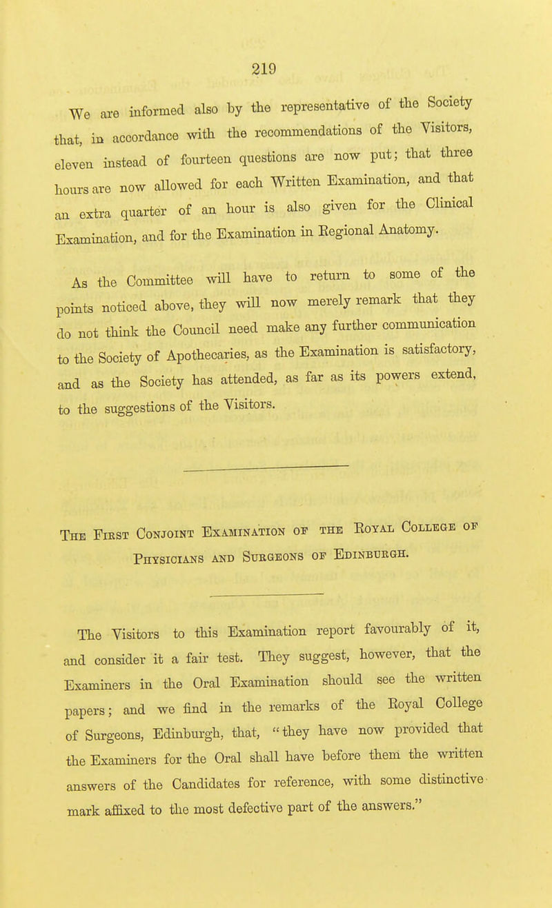 We are informed also by the representative of the Society that, in accordance with the recommendations of the Visitors, eleven instead of fourteen questions are now put; that three hours are now allowed for each Written Examination, and that an extra quarter of an hour is also given for the Clinical Examination, and for the Examination in Eegional Anatomy. As the Committee will have to return to some of the points noticed above, they wiU now merely remark that they do not think the Council need make any further communication to the Society of Apothecaries, as the Examination is satisfactory, and as the Society has attended, as far as its powers extend, to the suggestions of the Visitors. The Fiest Conjoint Examination of the Eoyal College Phtsicians and Surgeons op Edinbuegh. The Visitors to this Examination report favourably of it, and consider it a fair test. They suggest, however, that the Examiners in the Oral Examination should see the written papers; and we find in the remarks of the Eoyal College of Surgeons, Edinburgh, that, they have now provided that the Examiners for the Oral shall have before them the written answers of the Candidates for reference, with some distinctive' mark affixed to the most defective part of the answers.