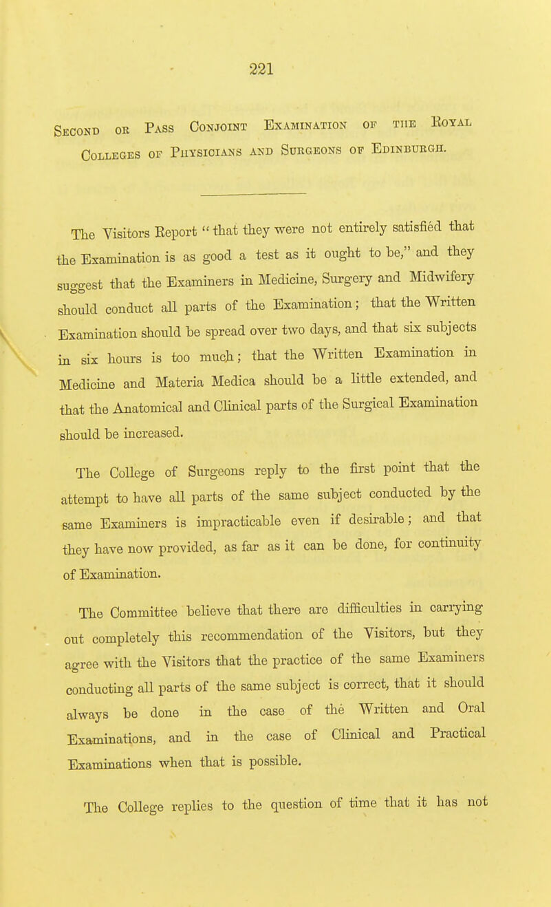 Second ok Pass Conjoint Examination of the Koyal Colleges of Puysioians and Surgeons of Edinburgh. The Visitors Keport  that they were not entirely satisfied that the Examination is as good a test as it ought to be, and they suggest that the Examiners in Medicine, Surgery and Midwifery should conduct all parts of the Examination; that the Written Examination should be spread over two days, and that six subjects in six hours is too much; that the Written Examination in Medicine and Materia Medica should be a Httle extended, and that the Anatomical and Clinical parts of the Surgical Exammation should be increased. The College of Surgeons reply to the first point that the attempt to have all parts of the same subject conducted by the same Examiners is impracticable even if desirable; and that they have now provided, as far as it can be done, for contmuity of Examination. The Committee believe that there are difficulties in cari7ing out completely this recommendation of the Visitors, but they ao-ree with the Visitors that the practice of the same Examiners O conducting aU parts of the same subject is correct, that it should always be done in the case of the Written and Oral Examinations, and in the case of Clinical and Practical Examinations when that is possible. Tlie College replies to the question of time that it has not