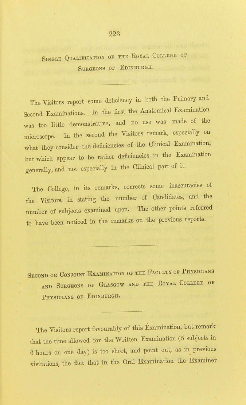 Single Qualification of the Royal College of SUKGEONS OF EDINBURGH. The Visitors report some deficiency in both the Primary and Second Examinations. In the first the Anatomical Examination was too little demonstrative, and no use was made of the microscope. In the second the Visitors remark, especially on what they consider the deficiencies of the Clinical Examination, but which appear to be rather deficiencies in the Examination generally, and not especially in the Clinical pai't of it. The CoUege, m its remarks, corrects some inaccuracies of the Visitors, in stating the number of Candidates, and the number of subjects examined upon. The other points referred to have been noticed in the remarks on the previous reports. Second or Conjoint Examination of the Faculty of Physicians AND Surgeons of Glasgow and the Eoyal College of Physicians of Edinburgh. The Visitors report favourably of this Examination, but remark that the time allowed for the Written Examination (5 subjects in 6 hours on one day) is too short, and point out, as in previous visitations, the fact that in the Oral Examination the Examiner