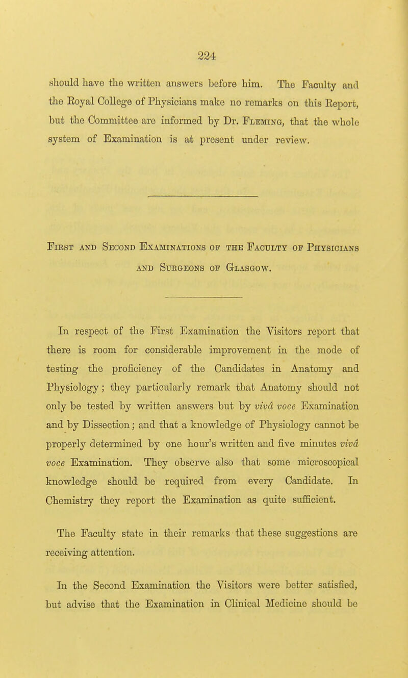 should have the written answers before him. The Faculty and the Eoyal College of Physicians make no remarks on this Eeport, but the Committee are informed by Dr. Fleming, that the whole system of Examination is at present under review. First and Second Examinations of the Faodlty of Physicians AND Surgeons of Glasgow. In respect of the First Examination the Visitors report that there is room for considerable improvement in the mode of testing the proficiency of the Candidates in Anatomy and Physiology; they particularly remark that Anatomy should not only be tested by written answers but by viva voce Examination and by Dissection; and that a knowledge of Physiology cannot be properly determined by one hour's written and five minutes viva voce Examination. They observe also that some microscopical knowledge should be required from every Candidate. In Chemistry they report the Examination as quite sufficient. The Faculty state in their remarks that these suggestions are receiving attention. In the Second Examination the Visitors were better satisfied, but advise that the Examination in Clinical Medicine should be