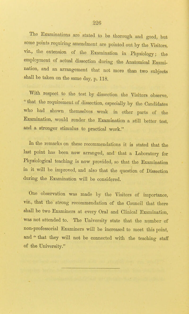 The Excaminations are stated to be thorough and good, but some points requiring amendment are pointed out by the Visitors, viz., the extension of the Exammation in Physiology; the employment of actual dissection during the Anatomical Exami- nation, and an arrangement that not more than two subjects shall be taken on the same day, p. 118. With respect to the test by dissection the Visitors observe, that the requirement of dissection, especially by the Candidates who had shown themselves weak in other parts of the Examination, would render the Examination a still better test, and a stronger stimulus to practical work. In the remarks on these recommendations it is stated that the last point has been now arranged, and that a Laboratory for Physiological teaching is now provided, so that the Examination in it will be improved, and also that the question of Dissection duruig the Examination will be considered. One observation was made by the Visitors of importance, viz., that the strong recommendation of the Council that there shall be two Examiners at every Oral and Clinical Examination, was not attended to. The University state that the number of non-professorial Examiners will be increased to meet this point, and  that they will not be connected with the teaching staff of the University.