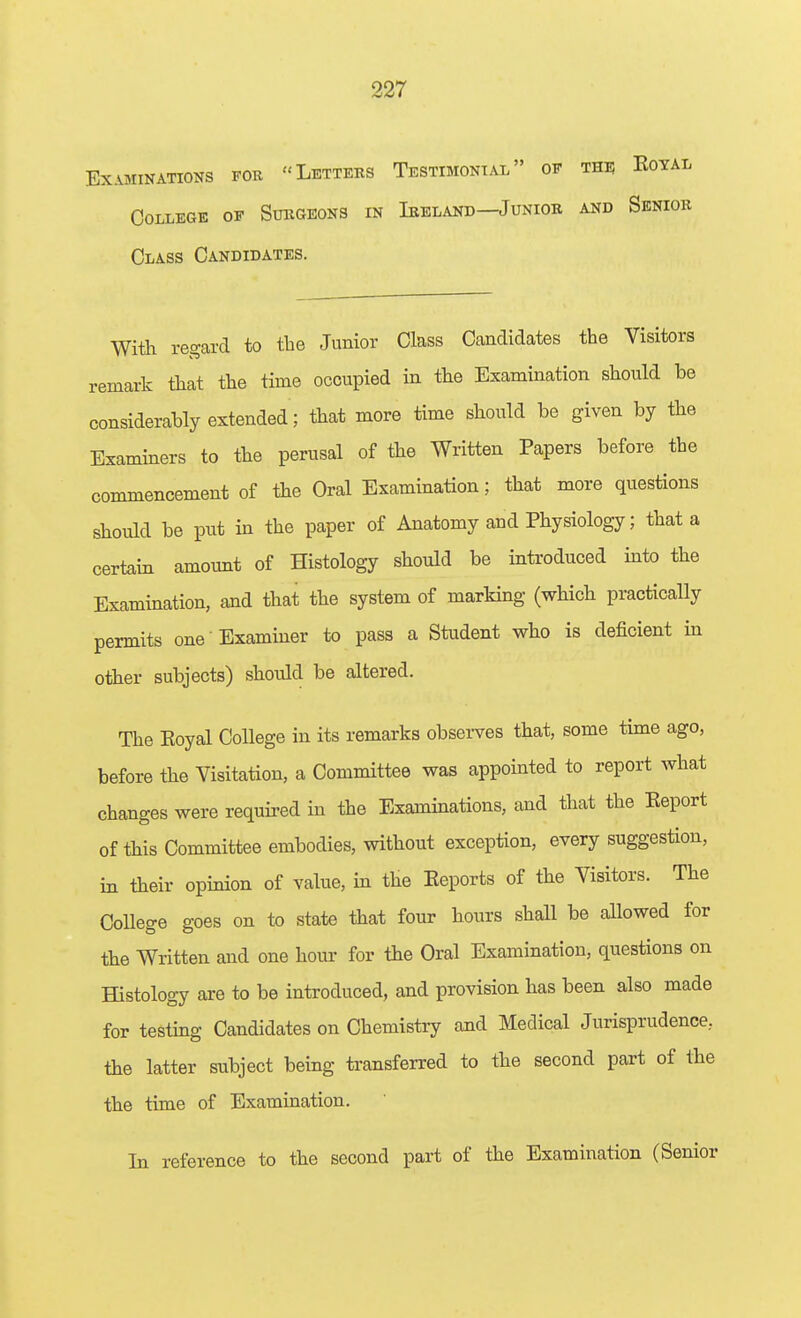 Examinations fob Letters Testimonial of thu Eoyal College op Sukgeons in Ieeland—Junior and Senior Class Candidates. With regard to the Junior Class Candidates the Visitors remark that the time occupied in the Examination should be considerably extended ; that more time should be given by the Examiners to the perusal of the Written Papers before the commencement of the Oral Examination; that more questions should be put in the paper of Anatomy and Physiology; that a certain amount of Histology should be introduced into the Examination, aad that the system of marking (which practically permits one' Examiner to pass a Student who is deficient in other subjects) should be altered. The Eoyal College in its remarks observes that, some time ago, before the Visitation, a Committee was appomted to report what changes were required in the Examinations, and that the Eeport of this Committee embodies, without exception, every suggestion, in their opinion of value, in the Eeports of the Visitors. The CoUege goes on to state that four hours shall be allowed for the Written and one hour for the Oral Examination, questions on Histology are to be introduced, and provision has been also made for testing Candidates on Chemistry and Medical Jurisprudence, the latter subject being transferred to the second part of the the time of Examination. Li reference to the second part of the Examination (Senior