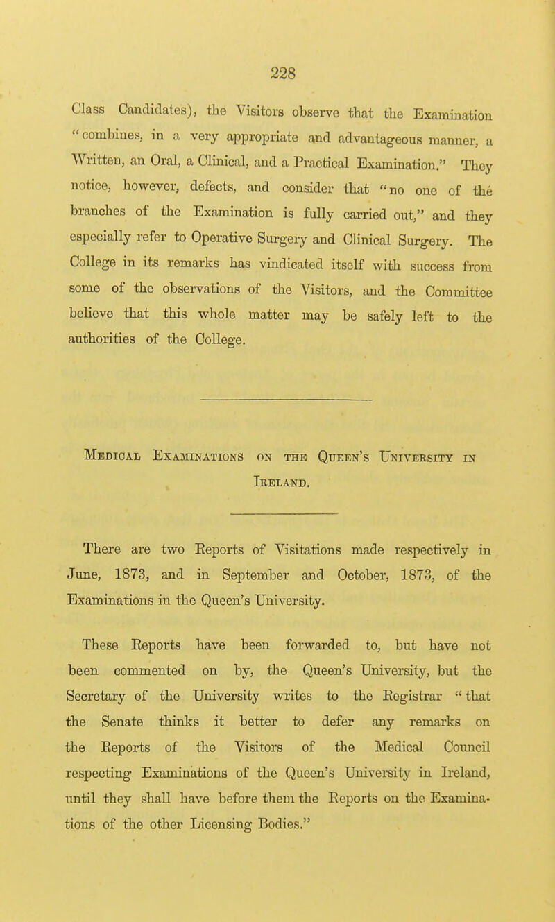 Class Candidates), the Visitors observe that the Examination combines, in a very appropriate and advantageous manner, a Written, an Oral, a Clinical, and a Practical Examination. They notice, however, defects, and consider that no one of the branches of the Examination is fully carried out, and they especially refer to Operative Surgery and Clinical Surgery. The College in its remarks has vindicated itself with success from some of the obsei-vations of the Visitors, and the Committee believe that this whole matter may be safely left to the authorities of the College. Medical Examinations on the Queen's University in Ireland. There are two Eeports of Visitations made respectively in June, 1873, and in September and October, 1873, of the Examinations in the Queen's University. These Eeports have been forwarded to, but have not been commented on by, the Queen's University, but the Secretary of the University writes to the Eegistrar  that the Senate thinks it better to defer any remarks on the Eeports of the Visitors of the Medical Coimcil respecting Examinations of the Queen's University in Ireland, until they shall have before them the Eeports on the Examina- tions of the other Licensing Bodies.