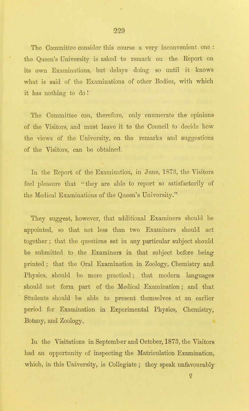 The Committee consider this course a very inconvenient one : the Queen's University is asked to remark on the Eeport on its own Examinations, but delays doing so until it knows what is said of the Examinations of other Bodies, with which it has nothing to do! The Committee can, therefore, only enumerate the opinions of the Visitors, and must leave it to the Council to decide how the views of the University, on the remarks and suggestions of the Visitors, can be obtained. In the Eeport of the Examination, in June, 1873, the Visitors feel pleasure that they are able to report so satisfactorily of the Medical Examinations of the Queen's University. They suggest, however, that additional Examiners should be appointed, so that not less than two Examiners should act together ; that the questions set in any particular subject should be submitted to the Examiners in that subject before being printed; that the Oral Examination in Zoology, Chemistry and Physics, should be more practical; that modern Itmguages should not form part of the Medical Examination; and that Students should be able to present themselves at an earlier period for Examination in Experimental Physics, Chemistry, Botany, and Zoology. In the Visitations in September and October, 1873, the Visitors had an opportunity of inspecting the Matriculation Examination, which, in this University, is Collegiate ; they speak unfavourably 2