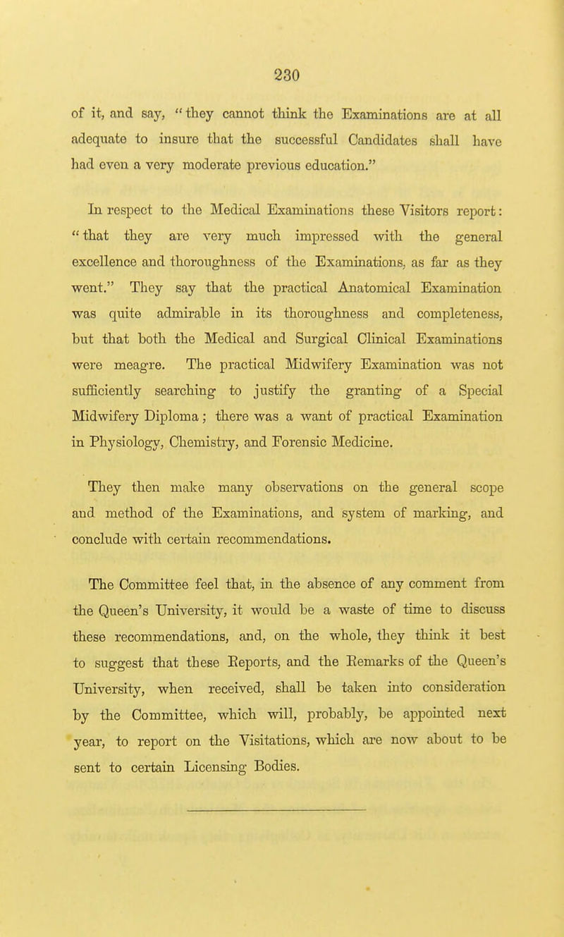 of it, and say,  they cannot think the Examinations are at all adequate to insure that the successful Candidates shall have had even a very moderate previous education. In respect to the Medical Examinations these Visitors report:  that they are veiy much impressed with the general excellence and thoroughness of the Examinations, as far as they went. They say that the practical Anatomical Examination was quite admirable in its thoroughness and completeness, but that both the Medical and Surgical Clinical Examinations were meagre. The practical Midwifery Examination was not sufficiently searching to justify the granting of a Special Midwifery Diploma; there was a want of practical Examination in Physiology, Chemistry, and Forensic Medicine. They then make many observations on the general scope and method of the Examinations, and system of marking, and conclude with certain recommendations. The Committee feel that, in the absence of any comment from the Queen's University, it would be a waste of time to discuss these recommendations, and, on the whole, they think it best to suggest that these Eeports, and the Remarks of the Queen's University, when received, shall be taken into consideration by the Committee, which will, probably, be appointed next year, to report on the Visitations, which ai'e now about to be sent to certain Licensing Bodies.