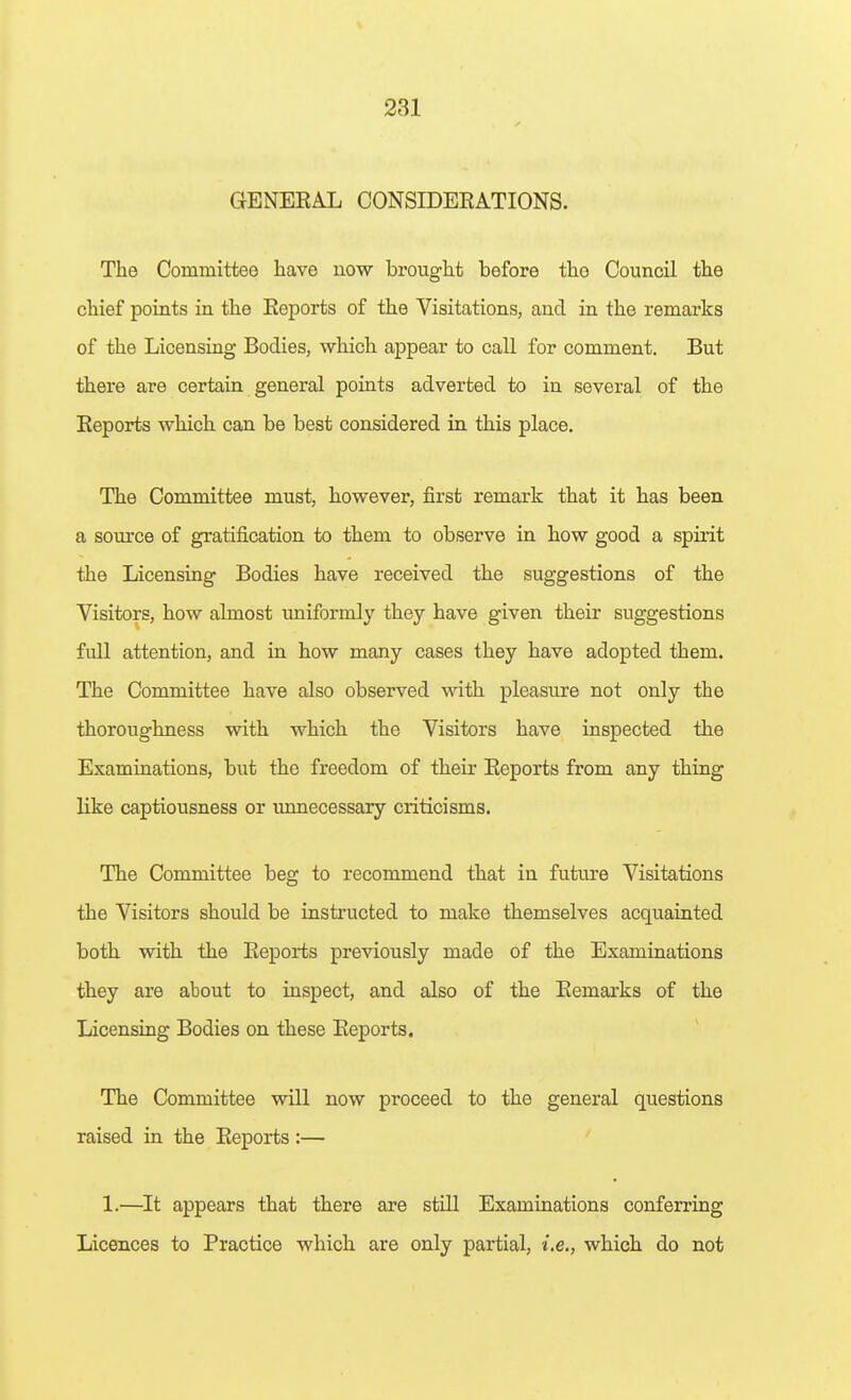 GENEEAL CONSIDERATIONS. The Committee have now brought before the Council the chief points in the Keports of the Visitations, and in the remarks of the Licensing Bodies, which appear to call for comment. But there are certain general points adverted to in several of the Eeports which can be best considered in this place. The Committee must, however, first remark that it has been a source of gratification to them to observe in how good a spirit the Licensing Bodies have received the suggestions of the Visitors, how almost imiformly they have given their suggestions full attention, and in how many cases they have adopted them. The Committee have also observed with pleasure not only the thoroughness with which the Visitors have inspected the Examinations, but the freedom of their Reports from any thing like captiousness or unnecessary criticisms. The Committee beg to recommend that in future Visitations the Visitors should be instructed to make themselves acquainted both with the Eeports previously made of the Examinations they are about to inspect, and also of the Remarks of the Licensing Bodies on these Reports. The Committee will now proceed to the general questions raised in the Reports :— ' 1.—It appears that there are still Examinations conferring Licences to Practice which are only partial, i.e., which do not