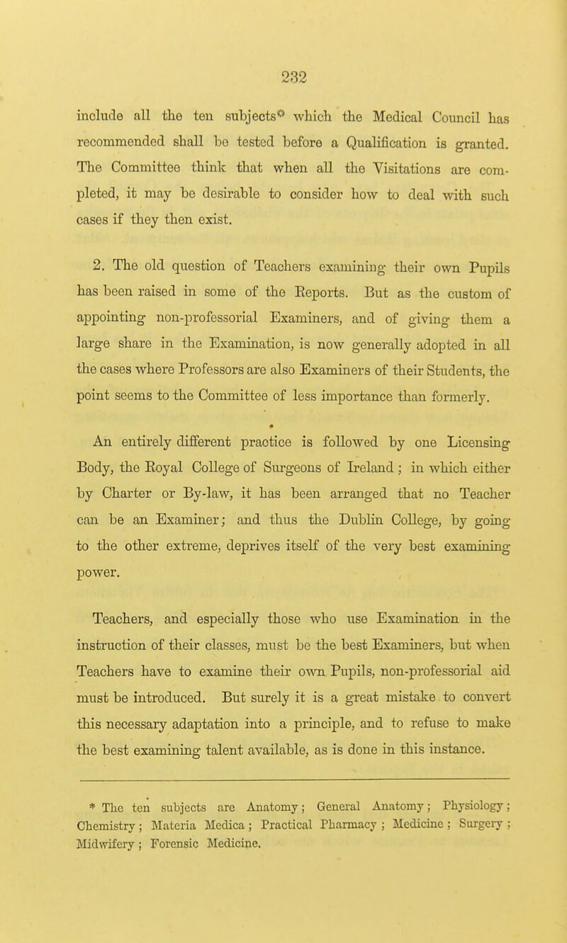 include all the ten subjects''* which the Medical Council has recommended shall be tested before a Qualification is granted. The Committee think that when all the Visitations are com- pleted, it may be desirable to consider how to deal with such cases if they then exist. 2. The old question of Teachers examining their own Pupils has been raised in some of the Eeports. But as the custom of appointing non-professorial Examiners, and of giving them a large share in the Examination, is now generally adopted in all the cases where Professors are also Examiners of their Students, the point seems to the Committee of less importance than formerly. An entirely different practice is followed by one Licensing Body, the Eoyal College of Surgeons of Ireland ; in which either by Charter or By-law, it has been arranged that no Teacher can be an Examiner; and thus the Dublin College, by going to the other extreme, deprives itself of the very best examining power. Teachers, and especially those who use Examination in the instruction of their classes, must be the best Examiners, but when Teachers have to examine their own Pupils, non-professorial aid must be introduced. But surely it is a great mistake to convert this necessary adaptation into a principle, and to refuse to make the best examining talent available, as is done in this instance. * The ten subjects are Anatomy; General Anatomy; Physiology ; Chemistry ; Materia Medica ; Practical Pharmacy ; Medicine ; Surgeiy : Midwifery ; Forensic Medicine.