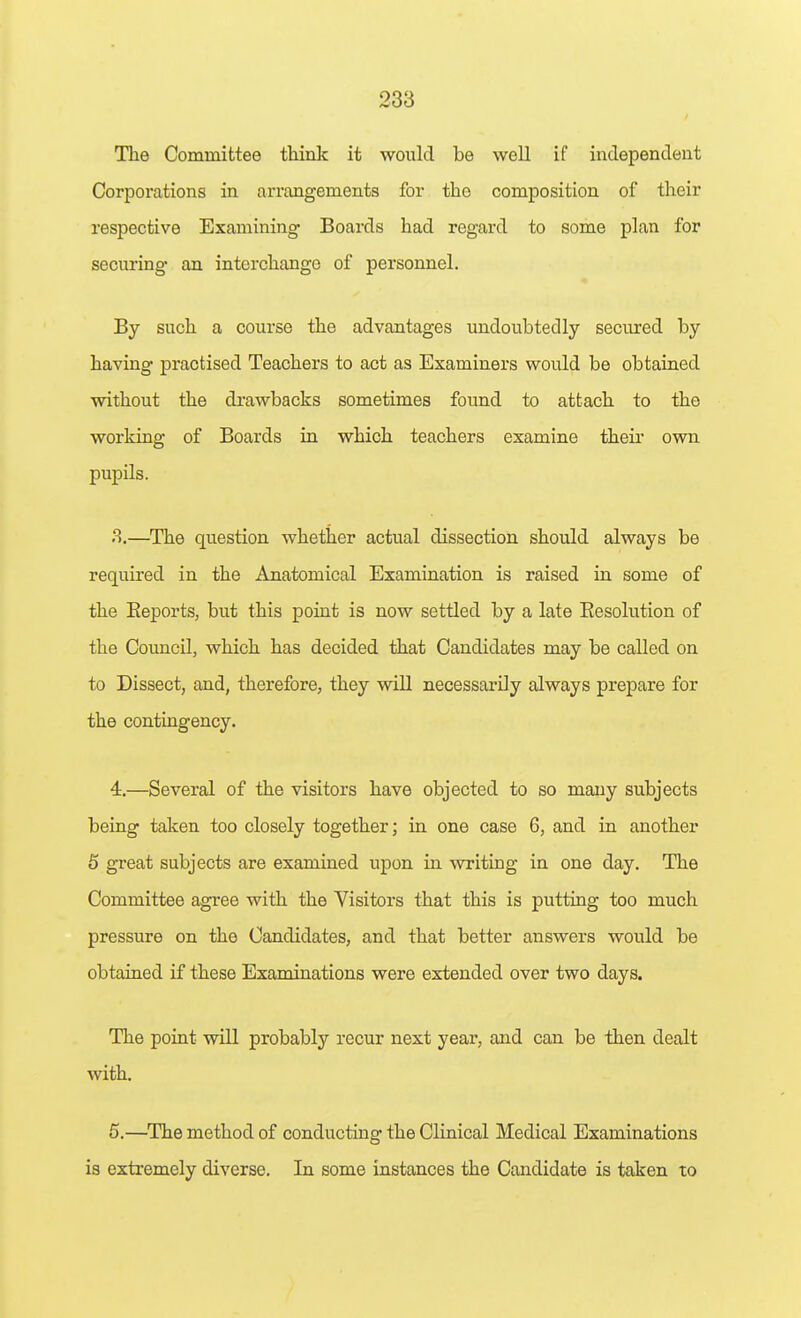 The Committee think it would be well if independent Corporations in arrangements for the composition of their respective Examining Boards had regard to some plan for securing an interchange of personnel. By such a course the advantages undoubtedly secured by having practised Teachers to act as Examiners would be obtained without the drawbacks sometimes found to attach to the working of Boards in which teachers examine their own pupils. 8.—The question whether actual dissection should always be required in the Anatomical Examination is raised in some of the Eeports, but this point is now settled by a late Eesolution of the Council, which has decided that Candidates may be called on to Dissect, and, therefore, they will necessarily always prepare for the contingency. 4. —Several of the visitors have objected to so many subjects being taken too closely together; in one case 6, and in another 6 great subjects are examined upon in writing in one day. The Committee agree with the Visitors that this is putting too much pressure on the Candidates, and that better answers would be obtained if these Examinations were extended over two days. The point will probably recur next year, and can be then dealt with. 5. —The method of conducting the Clinical Medical Examinations is extremely diverse. In some instances the Candidate is taken to