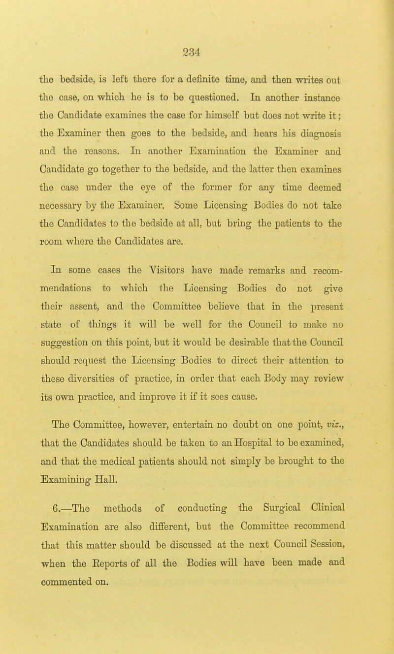 the bedside, is left there for a definite time, and then writes out the case, on which he is to be questioned. In another instance the Candidate examines the case for himself but does not write it; the Examiner then goes to the bedside, and hears his diagnosis and the reasons. In another Examination the Examiner and Candidate go together to the bedside, and the latter then examines the case under the eye of the former for any time deemed necessary by the Examiner. Some Licensing Bodies do not take the Candidates to the bedside at all, but bring the patients to the room where the Candidates are. In some cases the Visitors have made remarks and recom- mendations to which the Licensing Bodies do not give their assent, and the Committee believe that in the present state of things it will be well for the Council to make no suggestion on this point, but it would be desirable that the Council should request the Licensing Bodies to direct their attention to these diversities of practice, in order that each Body may review its own practice, and improve it if it sees cause. The Committee, however, entertain no doubt on one point, viz., that the Candidates should be taken to an Hospital to be examined, and that the medical patients should not simply be brought to the Examining Hall. 6.—The methods of conducting the Surgical Clinical Examination are also different, but the Committee recommend that this matter should be discussed at the next Council Session, when the Eeports of aU the Bodies will have been made and commented on.