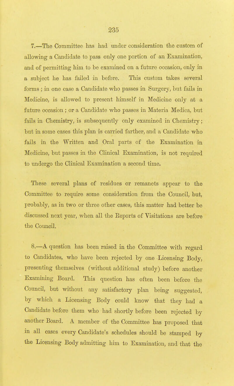 7. —The Committee has had under consideration the custom of allowing a Candidate to pass only one portion of an Examination, and of permitting him to be examined on a future occasion, only in a subject he has failed in before. This custom takes several forms ; in one case a Candidate who passes in Surgery, but fails in Medicine, is allowed to present himself in Medicine only at a future occasion ; or a Candidate who passes in Materia Medica, but fails in Chemistry, is subsequently only examined in Chemistry; but in some cases this plan is caiTied farther, and a Candidate who fails in the Written and Oral parts of the Examination in Medicine, but passes in the Clinical Examination, is not required to undergo the Clinical Examination a second time. These several plans of residues or remanets appear to the Committee to require some consideration from the Council, but, probably, as in two or three other cases, this matter had better be discussed next year, when all the Eeports of Visitations are before the Council. 8. —A question has bcQn raised in the Committee with regard to Candidates, who have been rejected by one Licensing Body, presenting themselves (without additional study) before another Examinmg Board. This question has often been before the Coimcil, but without any satisfactory plan being suggested, by which a Licensmg Body could know that they had a Candidate before them who had shortly before been rejected by another Board. A member of the Committee has proposed that in all cases every Candidate's schedules should be stamped by the Licensing Body admitting him to Examination, and that the