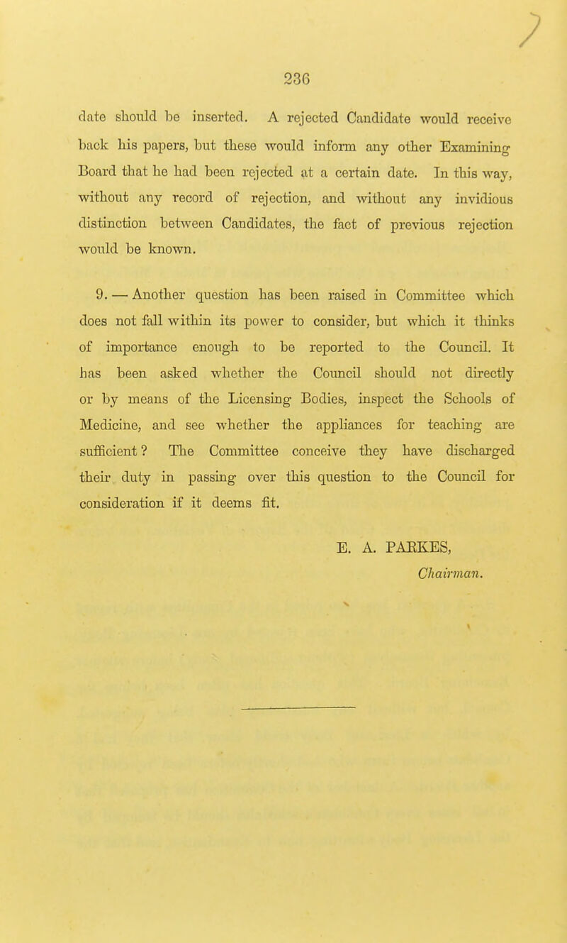 date sliould be inserted. A rejected Candidate would receive back his papers, but these would infonn any other Examining- Board that he had been rejected at a certain date. In this way, without any record of rejection, and mthout any invidious distinction between Candidates, the fact of previous rejection would be known. 9. — Another question has been raised in Committee which does not fall within its power to consider, but which it thinks of importance enough to be reported to the Council. It has been asked whether the Council should not directly or by means of the Licensing Bodies, inspect the Schools of Medicine, and see whether the appliances for teaching are sufficient ? The Committee conceive they have discharged their duty in passing over this question to the Council for consideration if it deems fit. E. A. PAEKES, Cliaii'man.