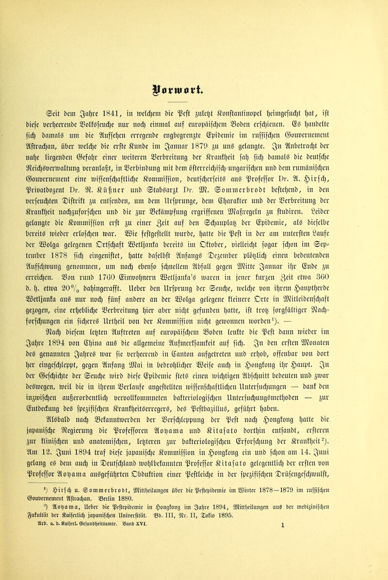 ©ett beut ^oi^rc 1841, tu H)c(d)eiit bie ^Jcft äutcljt ^onftanttnopcl f)einigcj'ud)t I)nt, tft biefe öer^eereubc 23oIföfeud)e nur uod) eiuntat auf europätfd)cin 23oben er[d)icueu. @5 (^aubeltc fi(^ baim{§ uut bie 2luffe^cn errcgenbe eugbcgreuäte ©ptbemie im ruf[if(^en ©ouöernenient 2lftrod)an, über iretr^e bie erfte ^funbe im Januar 1879 unS gelaugte, ^n Stnbetrac^t ber uaijt liegenbeu (5}efaf)r eiuer lueiteren 35erbrettuug ber ^ranff}eit faf) fid) bamatä bie beutfdje 9'ieid)gt)erU)aItuug üeraula^t, in 33crbinbuug mit bem rifterreid)ifd)=ungartfd)en unb bem rnmänifd)eu ©ouöcruemeut eine luiffeufc^aftlic^e ^?ommi[[ion, bcutfd)cr[eit§ au§ 'ißrofeffor Dr. 2t. ^irf(^, ■ißriDatbojent Dr. ^ü^ner unb ©tabgargt Dr. 93?. ©ommerbrobt befte^eub, in ben üerfeuc^teu ©iftrtft gu eut[enbeu, um bem Urfjjrunge, bem (Sfjarafter unb ber ^Verbreitung ber Äranff)eit uad)äuforfd)eu unb bie gur Sefämpfnng ergriffenen 3}?a^regeln ftubiren. Leiber getaugte bie ^ommiffiou erft ju einer Qzit auf ben ®d)auptal^ ber Spibemie, al§ bicfctbc bereite irieber erlofdjen toar. 2öie feftgeftetlt luurbe, ^atte bie ^eft in ber am unterften Saufe ber 3Botga gelegenen Drtfdiaft 3S3ett|aufa bereite im Dftober, oie(teid)t fogar fd)on im ©ep= tembcr 1878 fid) eingeniftet, ^atte bafetbft Stnfaugg ©egember ptöljtid) einen bebeuteubcn 2tuffd)tt)uug genommen, um nad) ebenfo fc^nettem Stbfatt gegen SDZttte Januar it)r @nbe ju erreichen. 33on rnub 1760 @iu>DO^nern SOSettianf'a'g waren in jener furjen ^eit etiuo 360 b. l). ttm 20 7o ba^ingerafft. lieber ben Urfprung ber @eud}e, meld)e üon if)rem |)au^.itt)erbe SSJettjanfa auS nur nod) fünf anbere an ber Sßotga gelegene fteiuere Orte in 9JUtteibenfd)aft gebogen, eine ert)ebtid)e 23erbreituug fjier ober nid)t gefunben f)atte, ift trot^ forgfättiger 9^ad)= forfd)Uugen ein fidjereä Urt^eit üou ber ^ommiffion uid)t geiDounen morben^). — 9^a(^ biefem testen 21uftreten auf europäifi^em S3oben teufte bie ^eft bann luieber im ^af)re 189-4 oon Stjina an§ bie attgemeine 9tufmerffamfeit auf fid^. ^n ben erften SDionatcn bc§ genannten ^a^reg war fie üer^eercub in ©anton aufgetreten unb erf)ob, offenbar üou bort t)er eiugefc^teppt, gegen Stnfang 'Mai in bebrot}Iid)er äöeife aud) in ^ongfong if}r ^aupt. ^n ber ®efc^id)te ber ©eud)e luirb biefe ©pibcmie ftet^ einen mid)tigen 2lbfd}uitt bebeuten unb ^»uar be^iDegen, lüeil bie in il^rem 33ertaufe angefteöten miffenfd)aftlid)en llnterfud)ungen — banf ben iuä>Difd)eu au^erorbeutlid} oerüottfommneten baf'teriotogifdjen Unterfud)ung§mctf)oben — jur ©utbeduug beä fpe^ififc^eu J?ranff)eit§erregerg, beg ^^Jeftbajiöug, geführt {)aben. It^balb mä) S3efanntiperbeu ber 33erfd)tcppuug ber ^^eft uac^ |)ongfong I)atte bie japauifdje S'iegieruug bie ißrofefforen loi)ama unb ^itafato bortljin eutfanbt, erfteren äur f(inifd)en unb auatomifi^eu, festeren bafterioIogifd)en (grforfd)ung ber Äranft)cit'^j. %m 12. ^uni 1894 traf biefe japanifd)e ^ommiffiou in ^ongfong ein unb fdjou am 14. ^uni gelang eg bem aud) in ©eutfdjtaub »uotjibcfaunten ^rofeffor Ä'itafato getcgcnttid) ber erften üon ^rofeffor ?lol)ama aufgeführten Obbuftion einer 'ipeftleic^e in ber fpe3ififd)en ®rüfengefd)H)Utft, ') ^ix\d) u. @ommerbrobt, a)JtUf)eiUingen über bie ^peftepibemie im Sinter 1878—1879 im raffifd)en ©outiernemetit 3lftrad)an. Sellin 1880. -) 2[ot)oma, Uc6ev bie ^eftepibemte in §Dngtong im 3afjre 1894, ilJiittfjeiüingen au8 ber mebtjinifd^en gafuttät ber Äaiferlt^ joponifiien Uninerfttät. «b. III, SSl^. II, Sotio 1895. Slr6. a. b. Saiferl. ©ejunbtieitlamte. Söanb XVI. j_