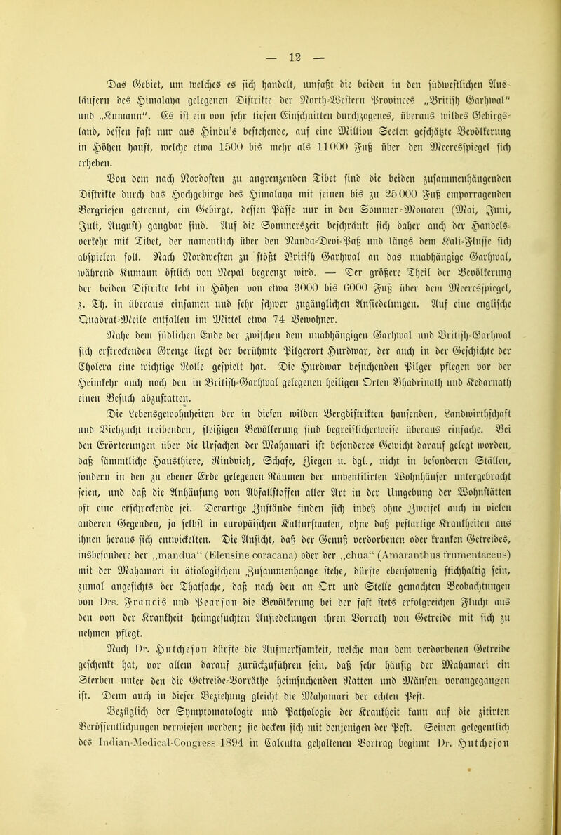 Da§ ©ebiet, um ivcl(})c§ e§ f)anbelt, umfaßt bte beiben in ben fübipcftüdjcn läufcrn hc§ ^\mala\)a gelegenen Diftrifte ber 9?ort()'-Sßcftern '']>roütnceg „33ritii[) @arl]iim( unb „.Hamann, ift ein oon fel)r tiefen ®inid)nitten burd}3ogene§, überaus uiitbeS ©ebirgS' lanb, beffcu faft nur ai\§ |)inbu'S befteljenbe, auf eine a)?iüion ©celeu gefdjäljtc 53eüölfentug in ^^'otjcn l)auft, wdäje t\m 1500 bi§ me()r al§ 11000 ^u§ über ben 9}teere§fpiegel fiel) erljeben. 33on bem nad) 9^orboften gu angreuäenben 2:ibct fiub bie beiben sufammeufjängenben ®iftrihe buvrt) ba§ |)od)gebirge bc§ |)inia(al)a mit feinen big §u 25000 cmporragenbcn 93ergricfen getrennt, ein ©ebirge, beffen 'ipäffe nur in ben ®ommer=2)fonQten (a)iai, ^uni, ^uli, 5tuguft) gangbar finb. 3(nf bie ©ommcr^äeit befd}ränft fidj ba()er auc^ ber .SpanbelS- ücrfetjr mit 2:ibet, ber nameuttid) über ben 9^auba='Deüi'^aB unb (ängS bem Äati=5'tiM'fc fid) abfpielen foU. 9^ad) D^orbiueften ju ftö^t ^ritift) ®or£)iüat an ha§ unabijängigc ©arljmal, uiäl)renb ilumauu öfttid) Don 9^epal begrenzt mirb. — 3Der größere 2:t)eit ber 93et)ötferung ber beiben 1)iftrif'te lebt tu |)öt}en üon etwa 3000 big GOOO J'iiB über bem D^JeeresfpicgcI, Xi). in Überaug einfamen unb feljr fdjUicr äugöuglic^cn 5(ufiebclungcn. 2(uf eine euglifdjc Ouabrat==9J?eitc entfallen im Mxttd zim 74 93cn)oI)ner. '>fta{)z bem füblic^eu ®nbe ber ä>üifd)en bem unab()ängigen ®art)U)a( unb 33ritifl)=®arl)mal fid) crftredeuben ©ren^e liegt ber berüfjmte ^13i(gerort i^urbmar, ber and) in ber ®efd)id)te ber 6:()otera eine mic^tige 9{o((e gefpiett t)at. ®ie ^urbmar befndjenben ^ilgcr pftegen uor ber |)eimfcl)r and) nod) ben in ^ritifl)=®arl)iual gelegenen IjeiUgen Drten 33[)abrinatt) unb Äebarnatl) einen S3efud) abäuftattcn. ®ie yebeuggeiüoI)n()eiten ber in biefen Jüilben 33ergbiftriften Ijaufenben, Sanbmirtl)fd}aft unb 5i3ict)3ud)t trcibcubcn, fleißigen 33cüötferung finb begreiftid)eruicife übcraug ciufad)c. 33ei ben Erörterungen über bie llrfad)cn ber 9)?a[}amari ift befoubercg ®eand)t barauf gelegt luorben,. ba§ fämmtlid)c ^augttjiere, S^inböief), ©d)afe, ^i^Ö^'^ ^9^-' i'^)^ befonbercn ©täWen, fonbern in ben jn ebener @rbc gelegenen 9^äumen ber unoenttlirteu äßo()nl)äufcr untergebrad)t feien, unb baj? bie 2(nl)äufuug üon SIbfaüftoffen aUer 2lrt in ber Umgebung ber 2öo()nftätten oft eine erfdirecfenbc fei. derartige ^uftänbe finben fid) inbej3 ol)ne ^'^^'^Ü'^'' wckn anbcren ©egenbcn, ja fetbft in europäifc^eu iJnIturftaaten, o{)ne ba^ peftartigc Äraufl)eitcu aug i[)nen l)eraug fiel) entitiidetten. Die 2tnfid)t, ba^ ber (5jenu| üerborbenen ober franfen ©etreibeg, iugbefüubcre ber „mandua (Eleusine coracana) ober ber „chua (Amäranthus frnraentaccns) mit ber 9J?al)amari tu ätio(ogifd)em 3uffl'timenl)ange ftef)e, bürfte ebenfoiueuig ftid)()aUig fein, jumal angefid)tg ber 2;()atfac^e, ba^ uad) ben an Ort unb ©teüe gemad)ten 33cobad)tungeu üon Drs. ^roncig unb ^earfou bie 33eüölfcruug bei ber faft ftetg erfo(greid)en iS^indjt aug ben üon ber ^frauHjeit t)eimgefud)ten Stnfiebelungen ifjren 33orrat^ üon (Setreibe mit fid) jn uel}men pftegt. 9^ad) Dr. ^utd)efon bürfte bie Slufmerffamfeit, iDetd)e man bem üerborbenen ©etreibe gcfd)enft ^at, üor aüem barauf äurüdäufü()ren fein, ba^ fe()v t)äufig ber 3!)?at)amari ein ©terben unter ben bie @etreibe^S5orvätt)e t)eimfud)eubcn Ü^atten unb 9}?änfen üorangegangcu ift. Denn aud) in biefcr 93eäie()ung gleid)t bie 9}cal)amari ber ed)teu ißeft. 5ße5ügüd) ber ®l)mptomatoIogie unb ißat^ologie ber ^rauH)eit fanu auf bie jitirten S>cröffenttid)ungeu üermicfen merben; fie becfen fid) mit beujenigen ber ißeft. ©einen getcgentlidi beg Indian-Medical-Congress 1894 in Saicutta gel)altcucn i^ortrag beginnt Dr. §ut(^efon