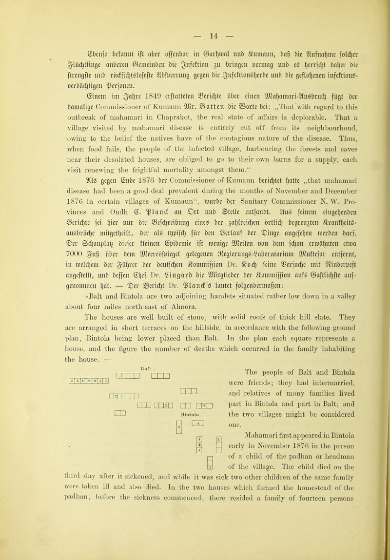 (Sbciifo bcf'anut ift nbci offenbar in ®ar§>unl unb ^?uniauii, bnf? bic 2(ufnal)inc foId)cr S'Uidjtlijigc aiibcrcu ©cmcinbcii bic ^nfcftio bringen üermag unb e§ fjerrfdjt baljer bic ftrengfte unb rürffid}tg(ofefte Slbfperrung gegen bic ^ufeftion§f)crbe unb bic geflogenen infeftion^^ Dcrbädjtigen ^erfonen. ©incnt im ^a^re 1849 erftattetcn 23crid)tc über einen ä)k^amari=SIugbrud) fügt ber bamaügc Commissioner of Kumaun 9Jh'. 93atten bic SBorte bei: „That with regard to tliis outbreak of mahamari in Chaprakot, the real State of affairs is deplorable. That a village visited by mahamari disease is entirely cut off from its neighboiirhoud, owing to the belief the natives have of the contagious nature of the disease. Thus, when food fails, the people of the infected village, harboiiring the forests and caves near tlieii- desolated houses, are obliged to go to their own barns for a supply, each Visit renewing the frightful mortality amongst them. gegen ®nbe 1876 ber Commissioner of Kumaun berid)tet !^atte „that mahamari disease had been a good deal prevalent during the months of November and December 1876 in certain villages of Kumaun, innrbe ber Sanitary Commissioner N.-W. Pro- vinces and Oudh ©. iß(and an Drt unb ©teüe entfonbt. 2(ug feinem eingcljcnbcu 93erid)te fei f)ieu nur bic 93efd)reibuug eine^ ber §Qf)Ireid)en örtlid) begrenzten ^rantl)eitg= nugbrüdjc mitgetfjcilt, ber al§ tgpifd) für beu ^i?cr(auf ber S)inge angefefjcn mcrben barf. Der ®d)au).ilalj biefer ftcinen ©pibemic ift lueuige 3J?eilen üon beut fc^on erun-djuten etma 7000 über bcm 9}?eeregfpicgd getegenen 9{egierungg=8aboratorium Sihdtcfar entfernt, in mcldjcm ber g^üfirer ber beutfc^en ^ommiffion Dr. ^od) feine 51>erfud)c mit 9?inberpeft nngcftcttt, unb beffen @f}ef Dr. Singarb bic ai)?itgtieber ber ^Jommiffion anf^ ©aftüdjftc auf= genommen I)at. — Der 23erid)t Dr. 'ißland'^ lautet folgcuberma^en: »Balt and Bintola are two adjoining hamlets situated rather low down in a vaUey about four miles north-east of Almora. The houses are well built of stone, with solid roofs of thick hill slate. The}'- are arranged in short terraces on the hillside, in accordance with the following ground plan, Bintola being lower placed than Balt. In the plan each square represents a house, and the figure the number of deaths which occurred in the family inhabiting the house: — BaJt —1 The people of Balt and Bintola were friends; they had intermarried, I 1^1 I I I I I nun and relatives of many families lived rrn ri Ul l m l |2| l P^^i't iii Bintola and part in Balt; and m Jtmtola the two villages might be considered 0 one. Mahamari first appeared in Bintola early in November 1876 in the person of a child of the padhan or headman in of the village. The child died on the third day after it sickened, and while it was sick two other children of the same family were taken ill and also died. In the two houses which formed the homestead of the padhan, before the sickness commeuced, there resided a family of fourteen persons