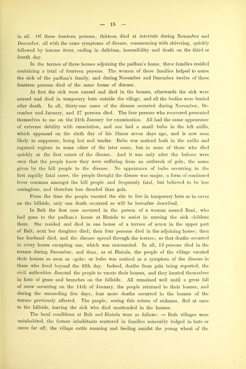 in all. Of these fourteen persons, thirteen died at intervals during November and December, all with tbe same Symptoms of disease, commenciug with shivering, quickly followed by intense fever, ending in delirium, insensibility and death on the third or fourth day. In tbe terrace of three houses adjoining the padhan's bome, tbree families resided containing a total of fourteen persons. The woraen of these families helped to nurse the sick of the padhan's family, and during November and December twelve of these fourteen persons died of the same forme of disease. At first the sick were nursed and died in the houses, afterwards the sick were nursed and died in temporary huts outside the village, and all the bodies were buried after death. In all, thirty-one cases of the disease occurred during November, De- cember und January, and 27 persons died. The four persons who recovered presented themselves to me on the 24 th January for examination. All had the same appearance of extreme debility with emaciation, and one had a small bubo in the left axilla, which appeared on the sixth day of bis illness seven days ago, and is now soon likely to suppurate, being hot and tender. Bubo was noticed both in the axilla and inguinal regions in some other of the later cases, but in none of those who died quickly at the first outset of the disease. And it was only after the buljoes were seen that the people knew they were suffering from an outbreak of gola, the name given by the hill people to the disease. No appearance of bubo occurring in the first rapidly fatal cases, the people thought the disease was sanjar, a form of continued fever common amongst the hill people and frequently fatal, but believed to l^e les» contagious, and therefore less dreaded than gola. From the time the people vacated the site to live in temporary huts or in caves on the hillside, only one death occurred as will be liereafter described. In Balt the first case occurred in the person of a woman named Bani, who had gone to the padhan's house at Bintola to assist in nursing the sick ehildren there. She resided and died in one house of a terrace of seven in the upper part of Balt; next her daughter died; then four i:)ersons died in the adjoining house; then her husband died, and the disease spread through the terrace; so that deaths occurred in every house excepting one, which was untenanted. In all, 13 persons died in the terrace during December, and than, as at Bintola, the people of the village vacated their houses so soon as »gola« or bubo was noticed as a symptom of the disease in those who lived beyond the fifth day. Indeed, deaths from gola being reported, the civil authorities directed the people to vacate their houses, and they located themselves in huts of grass and branches on the hillside. All remained well until a great fall of snow occurring on the 14th of January, the people returned to their homes; and during the succeeding five days, four more deaths occurred in the houses of the terrace previously alfected. The people, seeing this return of sickness, fled at once to the hillside, leaving the sick who died unattended in the houses. The local conditions at Balt and Bintola were as foUows: — Both villages were uninhabited, the former inhabitants scattered in families miserably lodged in huts or caves far off; the village cattle roaming and feeding amidst the young wheat of tbe