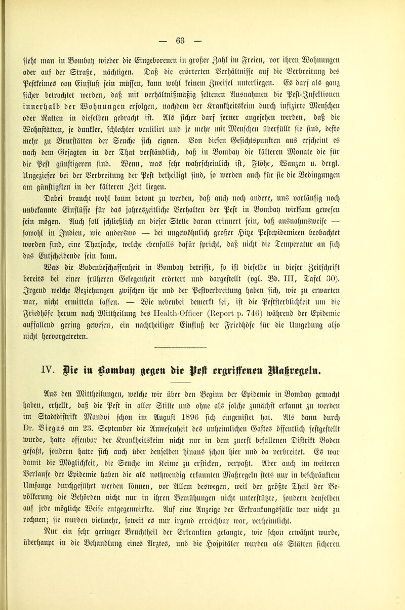 fie^t man in 23ombal) lütebcr bte ©ingeborenen in großer Qa^l im freien, oor i^ren SGBor^nungen ober auf ber ©trafee, nödjtigen. S)a^ bie erörterten 5i)crf)ättniffc auf bie ^Verbreitung be§ ^eftfeimeg üon ©inffu^ fein muffen, fann \oo\)l feinem >^mi\d unterliegen. @§ barf alä ganj ficf)er betra(^^tet lüerben, baß mit oer^ältntßmäßig feltenen 2IugnoI)men bie ^eft=^nfefttonen innerl)atb ber Sßo^nnngen erfotgen, nad)bcm ber Ä'ranHjeitSfeim burd} infijirte aJJcufcfien ober ^Ratten in biefelben gebrac£)t ift. fid)er barf ferner angefel}en merben, baß bie SBo^nftätten, fe bunfler, f(i)Iec£)ter tientitirt unb je melir mit 30?eufd)en überfüllt fie finb, befto mefir ju S3rutftätten ber ©eud)e fid) eignen. S5on biefen ©efic^tgpunften au§ crfd}cint c§ nad) bem ®efogten in ber 2;^at üerftänblid), baj3 in 93omba») bie fälteren 2)ionate bie für bie ^eft günftigeren finb. Sßenn, m§ fel)r ir)ar)rfd)einlid) ift, ^lölje, SBangen u. bcrgl. Ungeziefer bei ber ^Verbreitung ber 'ißeft betl)ctligt finb, fo inerben and) für fie bie 33ebinguugen om günftigften in ber fälteren ^cit liegen. ®abei brauä)t >Mot)I foum betont gu irerben, baß Qud) nod) anbere, un0 vorläufig no(^ unbefannte ©inftüffe für haß ja^regseitUc^e 33ert)atten ber ^eft in 93ombai) toirffam geinefen fein mögen. Slud) foll fd)tießtid) au biefer ®teüe baran erinnert fein, baß au§ual)m^U)cifc — foiroljt in ^nbien, mie anber^iuo — bei ungeinöljnlid) großer |)ilje '^eftepibemteeu beobod)tet irorben finb, eine 2:t)atfad)e, meld)e ebenfaltä bafür fpric^t, boß nid)t bie 2;empcratur an fic^ ba§ (äntfc^eibenbe fein fann. SÖBaS bie S3obenbefd)affen:^cit in 33ombal) betrifft, fo ift biefclbe in biefer ^citfdjrift bereite bei einer früheren ©etegentjcit erörtert unb bargefteüt (ogt. S3b. III, Za^d 30). ^rgenb lüetdje Regierungen giuifd^en if}r unb ber ^eftoerbreitung l^aben ficft, »nie ju entarten rcar, md)t ermitteln faffen. — 323ie nebenbei bemerft fei, ift bie 'ißeftfterblid)fcit um bie i^riebl}öfe l)erum nad) SDiitt^eitnug be§ Health-Officei- (Report p. 746) inä^renb ber ©pibemie auffaHeub gering geiüefen, ein uadjtljeiliger ©inftuß ber g-riebljöfe für bie Umgebung atfo nid|t l^eröorgetreten. Slug ben 9JiittI)eitungeu, ireld)e \mv über beu 23eginn ber ©fjibemie in 23ombai) gemad^t l^aben, erhellt, baß bie ^eft in aöer ©tiüe unb ot)ue al§ foldje ^unädift erfannt gu icerben im ©tabtbiftrift 2}?anbüi fd)on im Sluguft 1896 fid) cingeniftet fjat. StB bann burd) Dr. SStegag am 23. ©eptember bie 2tmiicfeuf)eit be§ uul)eimlid)en ©afteg öffentüd) feftgeftellt »rurbe, {)atte offenbar ber ^ranffiettgfeim nic^t nur in bem guerft befaüenen ©iftrift 53obcn gefaßt, fonbern f)atte fid) aud) über benfelben Ijinau^ fd)on {)ier unb bo üerbreitet. mar bamit bie 9}iögtid)feit, bie ®eud)e im ^eime gn erftiden, üerpaßt. Stber aud) im lüeitereu ^Verlaufe ber ©pibcmie f)aben bie al§ uotl}iüenbig erfauntcn SOJoßrcgeln ftetg nur in befdjränftem Umfange bur(^gefü()rt merben fönnen, oor Mcm be^megen, meil ber größte XtjtH ber S3e= üölferung bie 93el)örben ni^t nur in i^ren 33emül)uugtn nic^t unterftül^te, fonbern benfelben ouf febe möglid)e SÖBeife entgegeniüirfte. 2luf eine Shi^eige ber (Srfranfung^fälle mv nid)t gu rechnen; fie »würben t)ielmet)r, foiveit e§ nur irgcnb erreidjbar mar, ocrI)eimIid)t. 9^ur ein feljr geringer 33ruä)t[)eil ber ©rfrauften getaugte, mic ft^on ermäljnt mürbe, überf)aupt in bie ^ße^aubtnug eineä ^v^kß, unb bie ^ofpitäler mürben alß ©tätten fid)eren