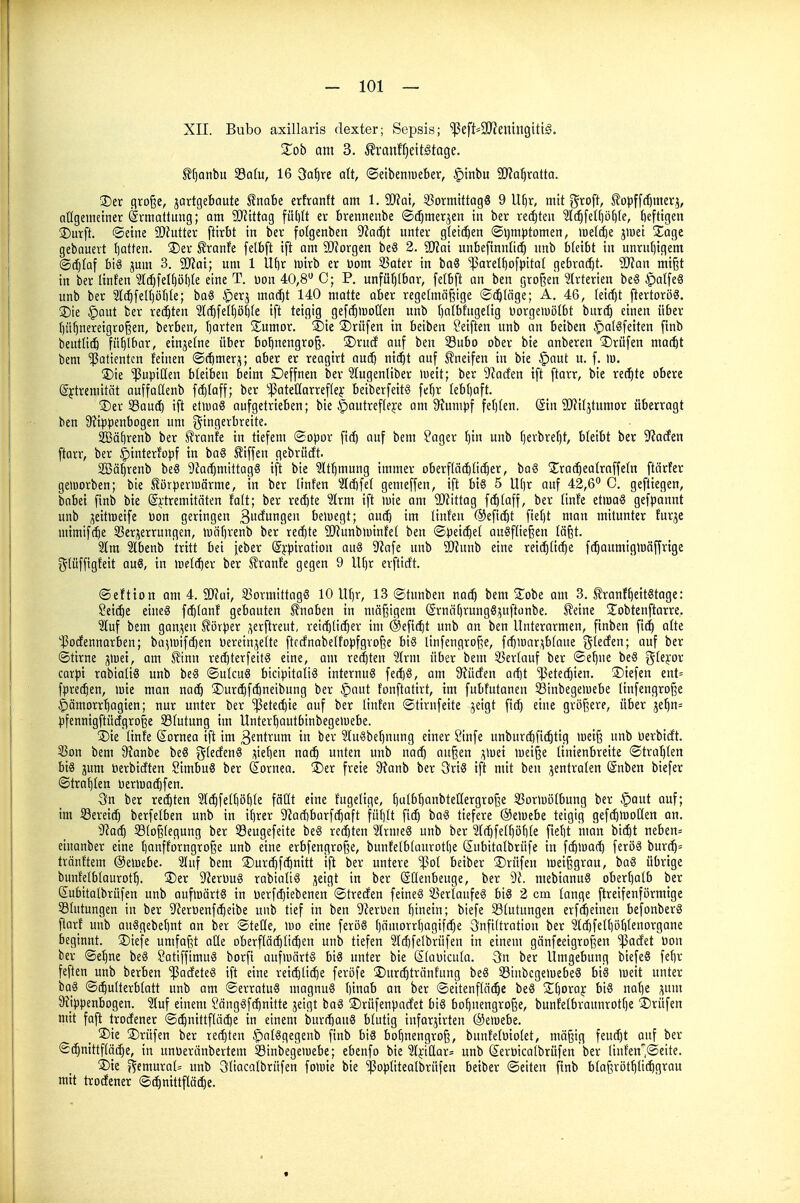 XII. Bubo axillaris dexter; Sepsis; '!ßeft=9J?entngtti§. Zob am 3. .^ranf^eitstage. tf)Qnbu 33a(u, 16 3a^re alt, ©etbenmeber, §inbu SD'ia^rQtta. ®er flvojje, jartgebaute Enabe erfranft am 1. SlHat, 33ormittag8 9 U^r, mit groft, ^opffcbmerj, allgemetner Ermattung; am 9)Jtttag fül)It er brennenbe ©t^mer^en in ber rechten ?l(^fel^b()(e, fieftigen ©Urft, ©eine SDfutter ftirbt in ber folgenben 9?ac^t unter gleti^en ©ijmptomen, lüeti^e jtuet S^age gebouert I)atten. ®er Sranfe [elbft ift am SlJforgen beS 2. ^ai unbefinnOd) unb bleibt in unruf)igem ®(^faf bis jum 3. 2)jat; um 1 U[)r wirb er üom 33ater in baS ^arelbofpitaf gebracht. SJlan mi^t in ber linfen ?I(^feI()öt)re eine T. üon 40,8 C; P. unfürjibor, fetbft an ben großen Arterien beS §a(feS unb ber ^Ic^feUjöble; ba6 ^iXi^ ma^t 140 matte aber regetmäßige ©erläge; A. 46, fetrf)t ftertoröS. ®ie |)aut ber rechten 3t(f)[el()öt)(e ift teigig gefc^moUen unb f)atbfuge(tg üorgeiuölbt burcb einen über f)ü^nereigro§en, berben, (jarten S^umor. ®ie ©rüfen in beiben Seiften unb an betben §a(öfetten finb beutüt^ fühlbar, einjetne über boljnengroß. S)rucf auf ben S3ubo ober bie anberen ®rüfen matbt bem Patienten feinen ©rfimer;^; aber er reagtrt au($ nxijt auf J?neifen in bie §aut u. f. m. ©ie »Pupillen bleiben beim Deffnen ber Wugenliber lueit; ber 9^acfen ift ftarr, bie rechte obere ßftreniität auffadenb f(^(aff; ber ^!|3atet(arref(e}: beiberfeitS feljr tebljaft. ®er 33aucb ift etluag aufgetrieben; bie §autrefleje am 9?umpf fetjfen. Sin SOJiljtumor überragt ben 9?ippenbogen um gingerbreite. SBä^renb ber IJranfe in tiefem ©opor fic^ auf bem Sager ^in unb f)erbref)t, bleibt ber ^'iacfen ftarr, ber ^interfopf in ba§ Riffen gebrüdt. SBä^renb beS Ü^ai^mittag« ift bie ?lt^mung immer oberflät^üi^er, ba§ jErat^eatraffetn ftärfer geiuorben; bie Sörperiuärme, in ber linfen 2f(bfe( gemeffen, ift bis 5 U()r auf 42,6 0. geftiegen, bnbei finb bie (Sj:tremitäten faft; ber rechte Sfrm ift mie am Wittag fcbtaff, ber tinfe etmaS gefpannt unb ^eittoeife üon geringen 3'Jiiii92n betuegt; am^ im linfen ®efi(^t fief)t man mitunter furje mimift^e 33er;ierrungen, tuäbrenb ber reifte 9JJunbiüinfet ben ©peidiel ausfließen läßt. 2lm ?lbenb tritt bei jeber ©jrpiration auS D'Jafe unb SJJunb eine rei(^(i(^e fc^aumiglüäffrige gtüffigfeit quS, in »uelc^er ber SJranf'e gegen 9 llf)r erfticft. ©eftion am 4. SlJfui, 33ormittagS 10 Uf)r, 13 ©tunben nacb bem Zott am 3. ^ranf^eitStage: Seiäie eines fc^tanf gebauten Knaben in mäßigem (Srnäf)rungS;;uftünbe. ^eine Sobtenftarre. 3luf bem gaui^en tövper ,^erftreut, rei(^li(^er im @efi(^t unb an ben Unterarmen, ftnben fic^ alte '^odennorben; ba^luifc^en l)erein,5eite ftccfnabelfopfgvoße bis linfengroße, frf)iuar;ib(aue gtecfen; auf ber ©tirne jlcei, am ^inn rei^terfeitS eine, am regten 2lrm über bem 35erfauf ber ©ebne beS gfei'or carpi rabialiS unb beS ©ukuS bicipitatiS internus ferf)S, am 9?ücfen a(f)t iPetec^ien. ©tefen ent= fpret^en, wie man mä) !j>ur(^f(5neibung ber ^aut fonftatirt, im fubfutanen 33inbege>uebe linfengroße ^ämorrbagien; nur unter ber '^etecbte auf ber tinten ©tirnfeite jeigt fid) eine größere, über je^n= pfennigftüdgroße Sfutuug im Unter^autbinbegeluebe. ®ie linfe (Cornea ift im 3ftit^ui in ber SluSbe^nung einer Sinfe unburd)fi($tig weiß unb üerbicft. 53on bem Ü?anbe beS g(ecfenS sieben nacb unten unb außen ;^wei lueiße linienbreite ©trat)(cn bis jum Perbicften SimbuS ber ß^ornea. über freie 9?anb ber 3riS ift mit ben zentralen (änben biefer ©trauten üeriuai^fen. 3in ber reiften 2l(^feU)ö^(e fäüt eine fugelige, bulf'{)ant>teßergroße 33orlui3lbung ber §aut auf; im Sereicb berfelben unb in ifjrer 9Jaff)barf(l)aft futjft fii^ baS tiefere @e)uebe teigig geff^moCten an. )Ra^ 33(oß(egung ber 93eugefeite beS rechten IrmeS unb ber 3IrfjfeI^öf)te fief)t man bicbt neben= einanber eine bonfforngroße unb eine erbfengroße, bunfelb(aurot()e Subitatbrüfe in f($wa(b feröS bur(5= tränftem ©eluebe. 2fuf bem ®urd)frbnitt ift ber untere '$o( beiber S)rüfen lueißgrau, baS übrige bunfelbfaurot^. ®er 9'JeruuS rabialiS ;ieigt in ber ©üenbeuge, ber mebianuS oberhalb ber Subitatbrüfen unb aufwärts in Perfi^iebenen ©treden feineS SBerlaufeS bis 2 cm fange ftreifenförmige Blutungen in ber 5Reröenfcbeibe unb tief in ben 9?erüen i\\nm; biefe Stutungen erf(feinen befonberS fiarf unb auSgebet)nt an ber ©teffe, wo eine feröS f)ämorrf)agif(^e 3nft(tration ber 2l(^fef()öbIenDrgane beginnt. 2)iefe umfaßt aüe oberflätbfifben unb tiefen 2Id)felbrüfen in einem gänfeeigroßen ^adet üon ber ©ebne beS SatiffimuS borfi aufwärts bis unter bie Sfaütcufa. 3n ber Umgebung biefeS febr feften unb berben ^adeteS ift eine reiibfii^e feröfe !Dur(^tränfung beS 33inbcgewebeS bis weit unter baS ©(bulterbfatt unb am ©erratuS uiagnuS binab an ber ©eitenffäc^e beS S^boray btS uabe S' 9?_ippenbogen. 3fuf einem SängSft^nitte jeigt baS ®rüfenpadet bis bo^nengroße, bunfefbraunrotfje Prüfen mit faft trodener ©(^nittfläi^e in einem burf^auS blutig inforjirten ©ewebe. ®ie 3)rüfen ber ret^ten ^alSgegenb finb bis bobnengroß, bunfelüiolet, mäßig feucbt auf ber ©(^nittflä(|e, in unüeränbertem Sinbegewebe; ebenfo bie 2f}:illar= unb Serüicalbrüfen ber linfen'©eite. ®ie j^emural= unb 3ltacafbrüfen fowie bie ^opliteatbrüfen beiber ©eiten finb blaßrötblitbgvau mit trodener ©^nittflö^e.