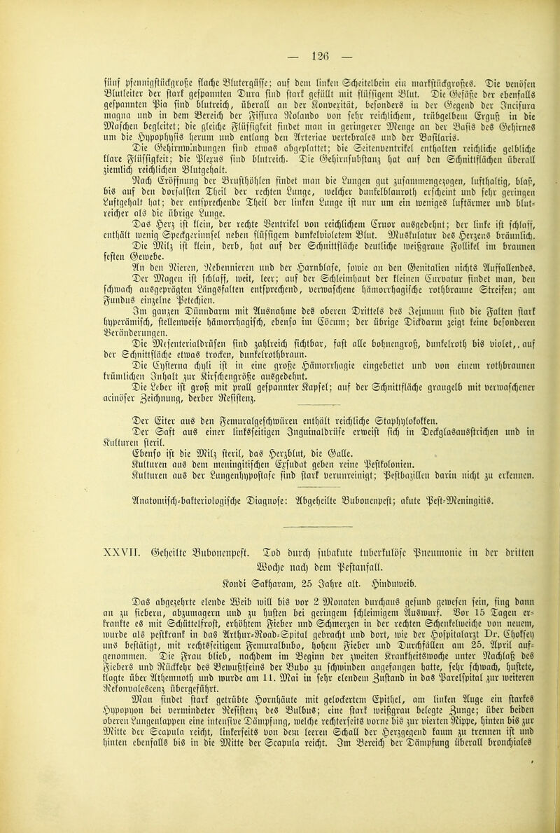 fünf pfeiiiiigftiicf(]rDf5e ffar^e 23(uterc)üffe; auf bem linfen Scheitelbein ein niarfftiicfgvoßeä. Die Denöfen 23(ut(eiler ber ftarf gefpannten '^uxa fiiib ftarf gefüdt mit fliiffigenx 23(ut. Die ©efnile ber ebenfoHS gefpannten ^ia [inb b(utreic|, überaft an bev SonDeiitiit, befonberS in ber @egenb bev 5ncifnva magna unb in bem Sereit^ ber 55iff^' 9to(anbo Uon fedv reid)lid)em, triibgelbein Erguß in bie 9J?aftf)en begleitet; bie gteir^e gtüffigfeit ftnbet man in geringerer 93fenge an ber 53afi5 beö ©e^irneS um bie ^^jpopfjijfig berum unb entlang ben 2frteriae üertebra(e§ unb ber SSaftlario. 2)ie (SeljirnlBlnbungen finb etiuag abgeplattet; bie Seitenüentrifet entf)a(ten reidilidje gelbliche Ware ?5'üffigfeit; bie 'flqn^ finb blntretr(j. 3)ie Oetjirnfubftan^ (jat auf ben ©(^nitlftat^en überalt jtemlidö reichlichen i8lutgel)alt. ?Jacb Eröffnung ber Sruftr)öt)len ftnbet man bie Jungen gut ,5ufammenge^Dgen, luftboltig, b(af:, biö auf ben borfalften Ibeil ber rechten Sunge, tuelc^er bunfe(btaurott) erfcl)eint unb feljr geringen Suftget)att bat; ber entfpreci^enbe 2;i)eil ber linfen Junge ift nur um ein luenigeö luftärmer unb blut= reicher ol^ bie übrige junge. S)aö §erj ift flein, ber rechte 33entrifel bou reichlichem (2ruor auSgebe^nt; ber linfe ift fc^laff, entljcilt luenig ©pecfgerinnfel neben flüffigem bunfelütoletem 58lut. 9J?u§fulatur beS ^er^euö brdunlicl). ®ie SO'Jil,^ ift Hein, berb, l)ct auf ber Schnittfläche beutliche meißgrane goflifet im braunen feften ©eiuebe. 2ln ben 9fieren, ^Nebennieren unb ber §arnblafe, foluie an ben ©enitalien nichts ?luffallenbe§. ®er SD'tagen ift fchtaff, lueit, leer; auf ber ©chleimt)aut ber fleinen ditrüatur finbet man, ben fchluad) ausgeprägten Jängöfalten entfprechenb, üerluafchene bämorrhagifche rottjbraune Streifen; am gunbuä einzelne -Petechien. Qm gan,^en ©ünnbarm mit 2lu§nahnie be§ oberen ©rittelS beS 3einnum finb bie galten ftarf t)l)perämifch, fteüentueife Ijämorrbagifch, ebenfo im <2öcum; ber übrige 5)icfborm jeigt leine befonberen SBeränberuugen. Die SD^efenterialbrüfen finb jahlretch fichtbar, faft aüe boljnengro^, bunfelrotl) bi6 l)iotet,,auf ber Scf)nittflöche etluaS trocfen, bunfelrothbraun. Die (5l)fterna d)i)lt ift in eine gro^e §ämorrl)agie eingebettet unb bon einem rotl)brauuen hümlichen 3nt)alt ;\ur tirfchengröße auSgebeljnt. Die Seber ift groß mit praü gefpannter ^apfel; auf ber Schnittfläche graugelb mit neriuafchener acinöfer ^siihnufH' t>eichet SKefiftenj. Der Eiter au§ ben ?5eniuralgefchtuüren entl)ält reichliche Stapbt)lotoffen. Der Saft au6 einer linfgfetttgen 3nguinalbrüfe ermeift fich in DecfglaSauöftrtchen unb in Kulturen fteril. Ebenfo ift bie 2«ilj fteril, baS §erjhlut, bie ©aöe. Kulturen auä bem mentngitifihen Ei'fubat geben reine ''^ßeftfolomen. Kulturen au8 ber Sungenl)i)poftafe finb ftarf üerunreinigt; ißeftbajitlcn bartn nicht ju erfenncn. 2(natoniifch=bafteriologtfche Dtagnofe: Abgeheilte ^ubonenpeft; afute '^eft=9)?eningitiö. XXVII. Geheilte 33ubonen|3eft. Zoh bnxä) fubnfiitc tubcvfulöfc '^ncmnoute in ber brtttcit äöoc[)e nad) bem ipeftanfall. ^onbi Saf^aram, 25 öahre alt. §inbuluetb. Daö abgewehrte etenbe SBetb tuitl bis Dot 2 9J?onaten burchanS gefunb geluefen fein, fing bann an .^u fiebern, abzumagern unb ju \]ü\tm bei geringem fchleimigem ?Iu8iuurf. S3or 15 Dagen er= franfte eö mit Sd)üttelfroft, erhöhtem %khn unb Schmerlen in ber rechten Schenfeliueidje uou neuem, luurbe als peftfranf in ba§ ?Irthur=9?oab=Spital gebracht unb bort, >uie ber §)ofpitalarät Dr. Eboffei) unö beftätigt, mit rechtSfeitigem {^^fiuratbubo, bohem ^kbex unb Durdifäüen am 25. 2Ipril auf= genommen. Die grau blieb, nachbem im Seginn ber .^lueiten ^ranfl)eit8iuoche unter 9^achla§ beS gieberS unb 3?üdtel)r beS SBe>uu§tfeinS ber S3ubo ju fch>üinben angefangen balte, fel)r fchiuach, l]u\kk, tlagte über 3ltl)emnoth unb iüurbe am 11. Mai in fehr elenbem 3f^f<nb in baS 'ißarelfpttat ^üx ioeiteren SiefonoaleScenj übergefütjrt. 9J?an finbet ftarf getrübte §ornt)nute mit gclocfertem Epitl)el, am linfen 2fuge ein ftarfeä .f)t)popi)on bei berminbeter 9?efifteu^ beS 33ulbu8; eine ftarf »ueißgrau belegte 3u9£; ''er beiben oberen Jungentappen eine intenfioe Dämpfung, luetche rcchterfeitS Dorne bis ^nr bierten Stippe, hinten bis jur SDfitte ber Scapula retd)t, ItnferfeitS bon bem leeren Schall ber iperjgegenb faum ju trennen ift unb hinten ebenfalls bis in bie Wük ber ScQputa reicht. 3m gereich ber Dämpfung überaß bronchiales