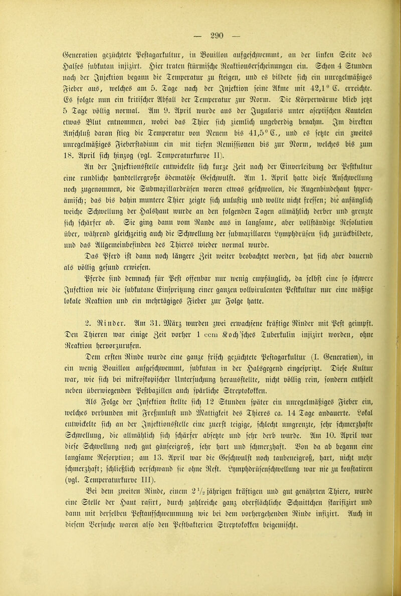 Generation geäti(i)tetc ^eftagaufultur, in 93oui((ün auf9e)d)iucninü, an bcr Unfcn Seite beö ^atfeä fubfutan injijivt. ^ter traten ftürniifct)e gteaftionger)d)einungcn ein. ©d^on 4 Stunbcn naä) ber ^njeftion begonn bie jlemperatnr gn [teigen, unb e§ bitbete fic^ ein nnrcgelmäBiges lieber au§, iretä)e§ am 5. S^^age nad) ber ^njeftion feine 3(fme mit 42,1 S- erreid)te. @ä folgte nnn ein fritifdier Slbfall ber ^Icmperatur gnr 9^orm. Die ^törpenuärme blieb iet^t 5 3;agc üöltig normal. 21m 9. Slpril luurbe au§ ber ^ugnlarig unter aicptifd)en lauteten etmaS 231ut entnommen, »uobei ba§ Xt)kx fid) ^iemlid) ungeberbig benahm, ^m bireftcn 3tnfd)lnj3 baran [tieg bie S^emperatur üon Stenern big 41,5° 6., nnb feljtc ein jiueiteä unregelniö§ige§ ^ieberftabinm ein mit tiefen Üicmiffionen big jur 9^orm, lueldjeg bi§ gum 18. Slpril fid) fiin^og (togl. 3:cmperatnrfurt)e II). 2ln ber ^njeftion^ftelle entmidette fic^ fnrje Qtit nad) ber ©inüerleibnng ber ikftfnltnr eine runbüd)e l)anbtel(ergro^e öbematöfe ©efdjmulft. 21m 1. 2tpril l)attc biefc 2lnfd)H)cllnng nod) zugenommen, bie ©ubmai-illarbrüfen loaren etmag gefd)U)olten, bie 3tngenbinbcl)aut ^ijper- ömifd); baö big ba^in muntere S^^ier geigte fti^ unlnftig nnb moüte nid)t freffen; bie anfänglid) meidie ©d)ii)cUnng ber |)algl)aut mürbe an ben folgenben 2:agcn allmö^lid) berbcr unb grenzte fic^ f(^ärfer ab. ©ie ging bann üom Oianbe aug in langfame, aber üoKftönbige Üicfolution über, mäl)renb gleid)5eitig auc^ bie ®d)n)ellung ber fubmaj:illaren §i)mpf)briifen fid) 3uvüdbilbctc, unb bag 2lllgemeinbefinben beg 2:^iereg mieber normal mürbe. !J)ag ^ferb ift bann nod^ längere Qtxt meiter bcobaditet morben, ^ot fid) aber banerub alg üi)llig gefunb ermiefen. ^ferbe finb bemnad) für ^eft offenbar nur menig empfänglid), ba felbft eine fo fd)mcre ^nfeftion mie bie fubfutane ©infpritjung einer gangen üoUoirulenteu ^]3cftfnltur nur eine mäßige lofale 9teaftion unb ein met)rtögigeg g^ieber jur g^olge l)otte. 2. 9tinber. 21m 31. 9J?är5 mürben jmei ermac^fene Mftige 9iinber mit'^3eft geimpft. T)m 2:^ieren mar einige Qdt üorl)er 1 ccm ^od^'fd)eg 'Juberfnlin iniigirt morbcn, ol)nc 3{eaftion ^erDorsurufen. ®em erften 9tinbe murbc eine ganje frifd) gegüditete ^eftagarfultur (I. Generation), in ein menig 33ouillon aufgefd^memmt, fubfutan in ber |)alggegenb eingefpri^^t. ®iefe Kultur mar, mie fid) bei mifroffopifd)er Unterfud)ung l)craugfteüte, nic^t oijllig rein, fonbern enthielt neben übermiegenben ißeftbaäitlen and) fpärlidje ©treptofoffen. 21Ig 3^olge ber ^nfeftion [teilte fid) 12 ©tunben fpäter ein unregelmä^igeg gieber ein, meld)eg oerbunben mit g^re^unluft nnb 3)fattigt'eit beg 2^^iereg ca. 14 5^age anbauerte. ?ofal entmid'elte fid) an ber ^nicftiongftelle eine gnerft teigige, fc^led)t nmgreuäte, fe^r fd)mer5l)afte ©d)mcllung, bie allmäf)lid) fid) fdjärfer abfeljtc nnb fel)r bcrb mürbe. 21m 10. 2lpril mar biefe ©d^mellung nod) gut gänfeeigro^, fel)r l)art unb fd)meräl)aft. $on ba ab begann eine langfame 9ieforption; am 13. 2lpril mar bie ®efd)mul[t nod) taubeneigrofe, t)art, nid)t mcl)r fd)merä^aft; fd)liefelid) t)erfd)manb fie o^ne 9Je[t. '!?i)mp^brüfcnfd)metlung mar nie äu fonftatiren (ügl. S^emperaturfuröe III). S3ei bem ^meiten 9ünbc, einem 2 V2 jäljrigen fräftigen unb gut genäl)rten 2:i)iere, umrbe eine ©teile ber |)aut rafirt, buri^ äol)fi'eic^c ganj oberfläd)lid)e ©d^nittd)en ffarifigirt unb bonn mit berfelbcn '^?eftauffd)memmung mie bei bem üorf)ergcl)enben 9{inbe infigirt. 2lud^ in biefem 53crfud)c marcn alfo ben '^kftbaftericn ©treptofotfen beigemifdjt,