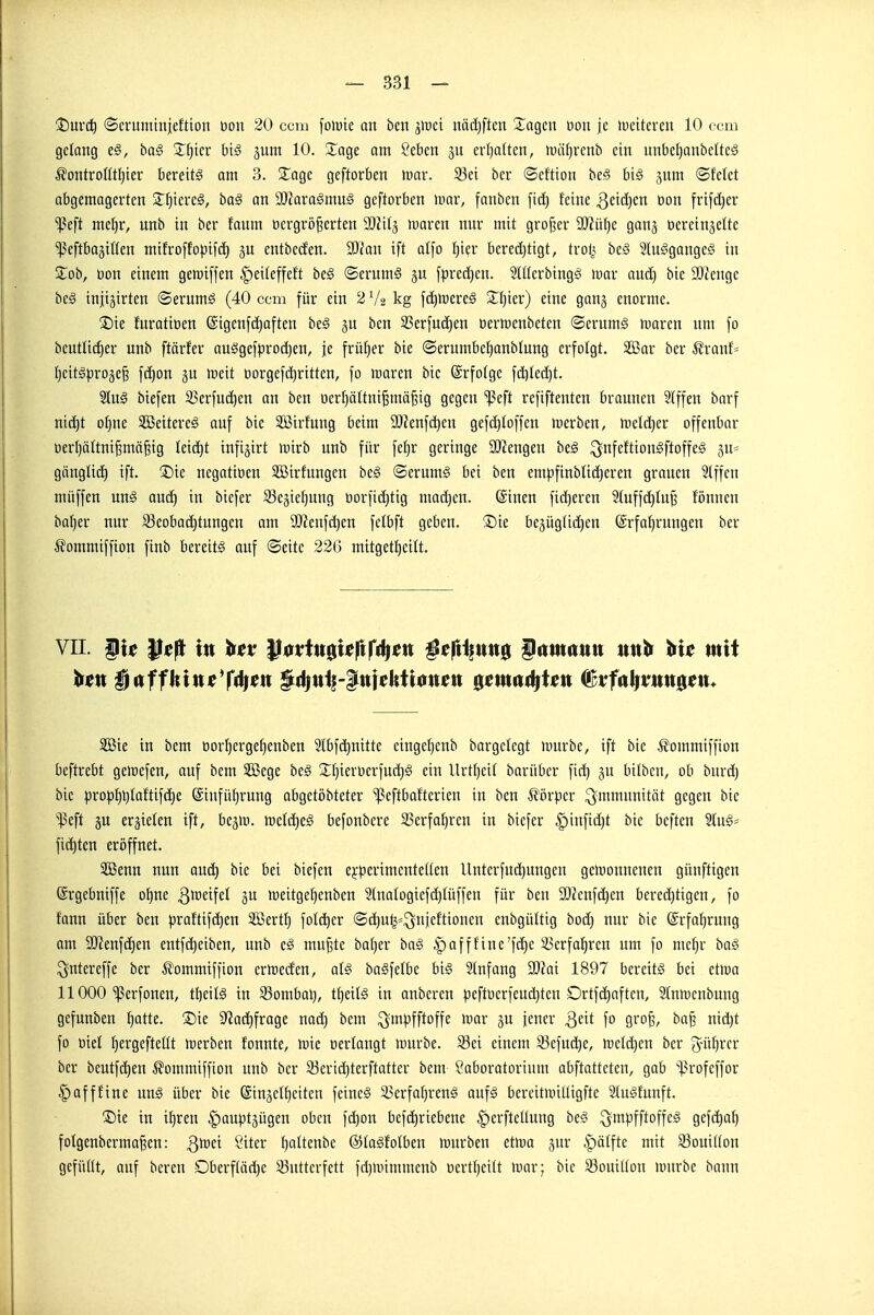 !t)urc^ (Scritminieftioii üou 20 ccm \o\vk an ben jiüei nädjftcu Xagcn üou je lucitcren 10 com gelang e^, ha§ Zf)kv biß gum 10. Za^e am öeben gu erl)a(ten, luiifjrenb ein nnbcf)anbelte§ ^fontroUtl}ier bereite am 3. 2^agc geftorben war. 93ei ber ©cftton bei? biä jum ©fekt abgemogerten S^^iereä, ba§ an 9)Jaraämug geftorben mar, fanben fid) feine öon frif(l)er ■ißeft me^r, unb in ber faum oergrö^erten y)lH^ mvcn mtr mit großer 9)?itl)e gang üereinjette •peftbagilten mifroffo|3ifd^ 5U entbccfen. Wian ift alfo t}i(;r bered)tigt, trotj bc§ Slu^gangeg in Zob, üon einem gemiffen ^eiteffeft be§ ©erumg fprec^en. Slüerbingg mar aud^ bie 9)?enge be§ injigirten ©erumö (40 ccm für ein 2V2 kg fä)mere§ 2:i)ier) eine gan§ enorme. ®ie furatiüen @igenf(i)aften he§ ju bcn 33erfud)en oermenbeten ©erumä marcn nm fo bcntlic^er unb ftärfer auSgefprodjen, je früf)er bie ©erumbef)anbtung erfolgt. SBar ber ^franf= fjcit^l^roje^ fc^on gu meit oorgefd^ritten, fo maren bie ©rfolge fd)Ied)t. 2lu§ biefen 23erfud)en an bcn uerf)ättni^mä^ig gegen ißeft refiftenten braunen 2tffen barf nic^t o^ne SBeitereä auf bie SBirfung beim 9Jlenfd)en gefd)Ioffen merben, it)dd)er offenbar oer()ä(tni^mä^ig leitet infijirt mirb unb für feljr geringe ÜKengen be^ ^nfeftionSftoffcg ju* gängli(^ ift. ®te negatioen SBirfungen beg ®erum§ bei ben empfinbUd)eren grauen 5Iffcn müffen un^ oud) in biefer ^Bejie^ung öorfid)tig mad)cn. (Sinen fidleren 2(uffd)Iu^ fönncn ba^er nur 93cobad)tungen am 9Jienfd}en fefbft geben. ®ie bepgUdjen (Erfahrungen ber ^ommiffion finb bereits auf ©eite 226 mitget^cilt. VII. §u Pe|t in hex ^$vtn^Uftf^ßn ^^fli^ung f itmitun uttt» mit Sßie in bem oor^erge^enben 9Ibf(^hnitte einge^enb bargclegt mürbe, ift bie ^ommiffion beftrebt gemefcn, ouf bem SGßege bc§ S^fjierDerfndjS ein Urtljeit barübcr fid) §u bilbcn, ob burd) bie |)ro)3t)l)laftifd)e ©infü^rung abgetöbteter ^ßeftbafterien in ben ^i)rper Immunität gegen bic ■ilSeft äu erzielen ift, bejm. mlä)t§ befonbere S3erfal)rcn in biefer §infid)t bic bcften 2Iu§= fiepten eröffnet. SBenn nun aud) bie bei biefen e^perimentctlen llntcrfui^ungen gemonnenen günftigen ©rgebniffe o^ne ^^^^^^fet meitgel^enben 2(naIogicfd)Iüffen für ben 3[)ienf(^en bered^tigen, fo fann über ben praftifd^cn Söert^ foli^er ®d)u^=^njcftionen cnbgüUig bod) nur bie @rfaf}rung am SJJenfc^en entfd)eiben, unb c§ mu^tc bafjer ba§ |)afffine'fä)e 33erfal^rcn um fo me^r ba§ ^ntereffe ber ^ommtffton crmecfen, aU baSfelbc bi§ Infang ^fftai 1897 bereite bei etma 11000'ißerfonen, tbeitä in 53ombal), t^eils in anberen pefti)erfeud}ten Ortfdjaften, Slnmenbnng gefunben f)atte. ®ie 9^ad)frage nod) bem ^mpfftoffe mar gu Jener ^ext fo gro§, ba^ nid)t fo öiel t)ergefteüt merben fonnte, mie »erlangt mürbe. 33ei einem S3efud)e, meieren ber ^ü^rcr ber beutfd)en ^ommiffion unb ber 33erid)terftatter bem Saboratortum abftatteten, gab 'l?rofeffor |)afffine xixi§ über bie (Sinäd^eitcn feines 35erfa[)renS aufs bereitmilligfte SluSfunft. ©ie in i^ren ^auptgügen oben f(^on befä)riebene |)erfteUung beS ^mpfftoffeS gefdja^ folgenberma^en: 3^^^ 2^^^^ t)itenbe ©taSfoIben mürben etma jur ^ätfte mit 33ouiUon gefüllt, auf bereu Dberf(öd)e SButterfett fd)mimmenb Dertfjeitt mar; bie S3oui((on mürbe bann