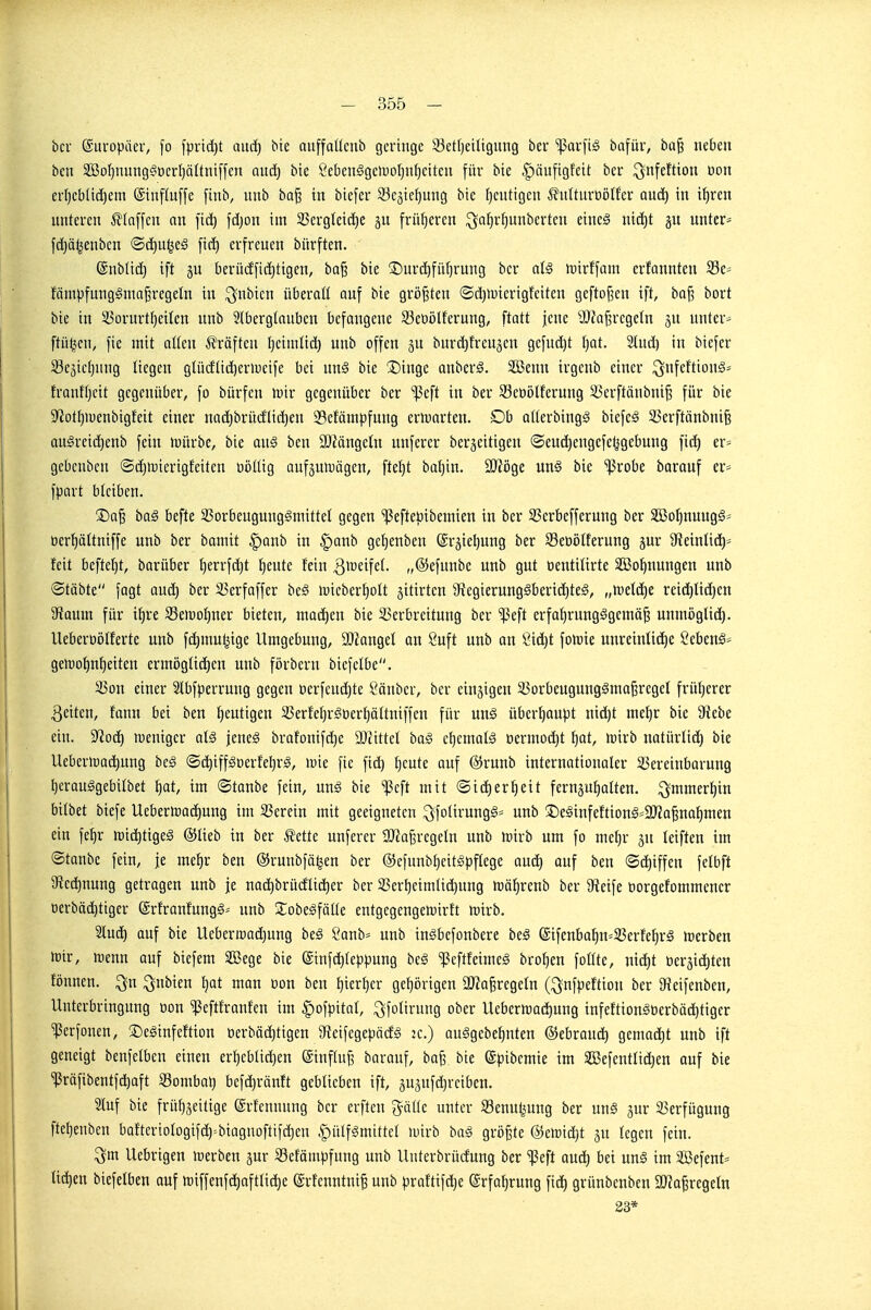 bcr Europäer, fo fprid)t auc^ bie auffaücnb geringe 23etf)eiligittig ber ^arfi^ bafür, ba§ neben ben 2öo^nung^'ücrI)äÜni[fen and) bie Sebcn§gen)oI}nl)eitcn für bie ^äufigfeit ber ^nfeftion don erl)cblid)em @tnf(u[fe [inb, unb ba^ in biefer Segie^ung bic heutigen ^uUnroöIfer aud) in i^ren nnteren klaffen an fic^ fdjon im 23ergleid)e früf)ercn ^a^r^unberteu eines nid)t gu unter* fd)ä^enben ©c^u^cS [id) erfreuen bürften. @nb(id} ift jn berüdfid)tigen, ba§ bie ®urd)fii()rung ber at§ luirffam erfonnten fämpfungSmaj^regeln in i^nbicn überoü auf bie größten ©d)iuicrigfeiten gcftof^en ift, ba|3 bort bie in 55ürurtl)eikn unb Ibergtaubcn befangene S3et)ölferung, ftatt jene a)Ja^rege(n ju unter- ftü^en, fie mit alten Prüften (jcimlid) unb offen ju burdjfrcujcn gcfud)t tjat. Slud) in biefer 23c5icf)nng liegen glüdtid^eriDcife bei un§ bie 3)inge anberS. 2Benn irgenb einer ^nfcftionä^ franffjcit gegenüber, fo bürfen luir gegenüber ber '^3eft in ber 93ct)ölferung 33erftänbni§ für bie 9^otI)H)enbigfeit einer na(^brüdtid}en 33efömpfung erwarten. Db alterbing;^ biefeä 3)erftänbni§ augrcid)enb fein »würbe, bie au§ ben aJMngeln unfcrer bergeitigen ©eud}engefc^gebung fid) er^ gebenbcn ©djiüierigfeiten üöttig aufjutDögen, ftet)t bal)in. 3)?öge un§ bie ^robe barauf er* fpart bleiben. ®a^ ba§ befte 23orbeugunggmittet gegen 'ißefteöibemien in ber SSerbefferung ber SBoI^nuugg* oerl^ättniffe unb ber bamit §anb in §anb gef)enben ©rjieljnng ber Seüötferung jur 9?einlid)* feit beftefjt, barüber [)errfc^t f)eute fein l^ireifet. „@efunbc unb gut üentilirte 333o^nungen unb ®täbte fagt anä) ber ^erfaffer be§ iuieberf)oIt jitirten 9iegierung§berid^teg, „\vdä)t reichlichen äfJaum für i^re SBemo^ner bieten, machen bie ^Verbreitung ber 'ißeft erfahrungsgemäß unmöglid). Ueberööfferte unb fchmu^ige Umgebung, 932angel an 8uft unb on Sid)t fo)üie unreintid)e ßebenS* gen)of)nheiten ermögtichen unb förbern biefclbe. S3on einer Slbfperrung gegen öcrfcudjte Sauber, ber einzigen 25orbeugung§maßrcgeI früherer Reiten, fann bei ben heutigen 33erfchrSt)erhäItniffen für un§ überhaupt niä)t mehr bie 9iebe ein. S^od) luenigcr als jenes brafonifd)e 9Jcittel baS chcmatS üermodjt hat, n^irb natürlid) bie Ueberioadjung beS ®d)iffSDerfehrS, »uie fie fid) heute auf ®runb internationaler ^Vereinbarung herauSgebilbet hat, im ©taube fein, uns bie ^eft mit @id)erheit fernguhalten. immerhin bitbet biefe Uebertoadjung im 35erein mit geeigneten ^fotirungS* unb !t)eSinfeftionS=9Jia§nahmen ein fehr ir)id)tigeS ©lieb in ber Ivette unferer lOiaßregetn unb »wirb um fo mehr ju leiften im ©tanbe fein, je mehr ben ©runbfö^en ber ©cfunbheitspflege and) auf ben ©d)iffen felbft ^Rechnung getragen unb je nad)brüdlicher ber 35erheimlid)ung toährenb ber 9ieife öorgefommencr oerbächtiger ©rfranfungS-- unb XobeSfälle entgegengenjirft mirb. 2lud) auf bie Ueberroadjung beS 8anb* unb inSbefonbere beS @ifenbahn*33erfehrS merben mir, toenn auf biefem äöege bie @infd)teppung beS ^eftfeimeS brohen follte, nid)t t)eräid)ten fönnen. ^n ^nbien hat man öon ben hierher gehörigen aJiaßregeln (^nfpeftion ber 9?eifenben, Unterbringung oon ^eftfranfen im |)ofpital, ^folirung ober Uebcrn^achnng infeftionSoerbäditigcr ^erfonen, ©eSinfeftion tierbäd)tigen 9teifegepä(fS k.) auSgebehnten ©ebraud) gemad)t unb ift geneigt benfelben einen erheblid)en ©influji barauf, baß. bie ©pibemie im Söefcntlidjen auf bie ^räfibentfd)oft Combat} befd)ränft geblieben ift, äu^ufd^rciben. 2luf bie frühzeitige ©rfennung bcr erftcn gölle unter Senuljung ber unS jur 25erfügung ftehenben bafteriologif^^biagnoftifdjen |)ülfSmittel U)irb baS größte ®ett)id)t gu legen fein. ^m Uebrigen tt)erben gur 33efämpfung unb Unterbrüdung ber ißeft and) bei unS im SBefent* liehen biefelben auf tt)iffenf(^oftlid)e ©rfcnntniß unb praftifc^e Erfahrung fid) grünbenben aJiaßregeln 33*